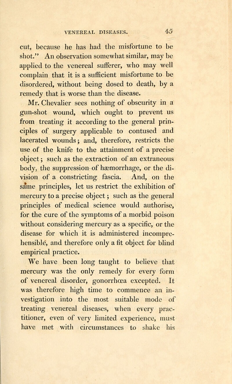 cut, because he has had the misfortune to be shot. An observation somewhat similar, may be appUed to the venereal sufferer, who may well complain that it is a sufficient misfortune to be disordered, without being dosed to death, by a remedy that is worse than the disease. Mr. Chevalier sees nothing of obscurity in a gun-shot wound, which ought to prevent us from treating it according to the general prin- ciples of surgery applicable to contused and lacerated wounds; and, therefore, restricts the use of the knife to the attainment of a precise object; such as the extraction of an extraneous body, the suppression of haemorrhage, or the di- vision of a constricting fascia. And, on the same principles, let us restrict the exhibition of mercury to a precise object; such as the general principles of medical science would authorise, for the cure of the symptoms of a morbid poison without considering mercury as a specific, or the disease for which it is administered incompre- hensible, and therefore only a fit object for blind empirical practice. We have been long taught to believe that mercury was the only remedy for every form of venereal disorder, gonorrhoea excepted. It was therefore high time to commence an in- vestigation into the most suitable mode of treating venereal diseases, when every prac- titioner, even of very limited experience, must have met with circumstances to shake his