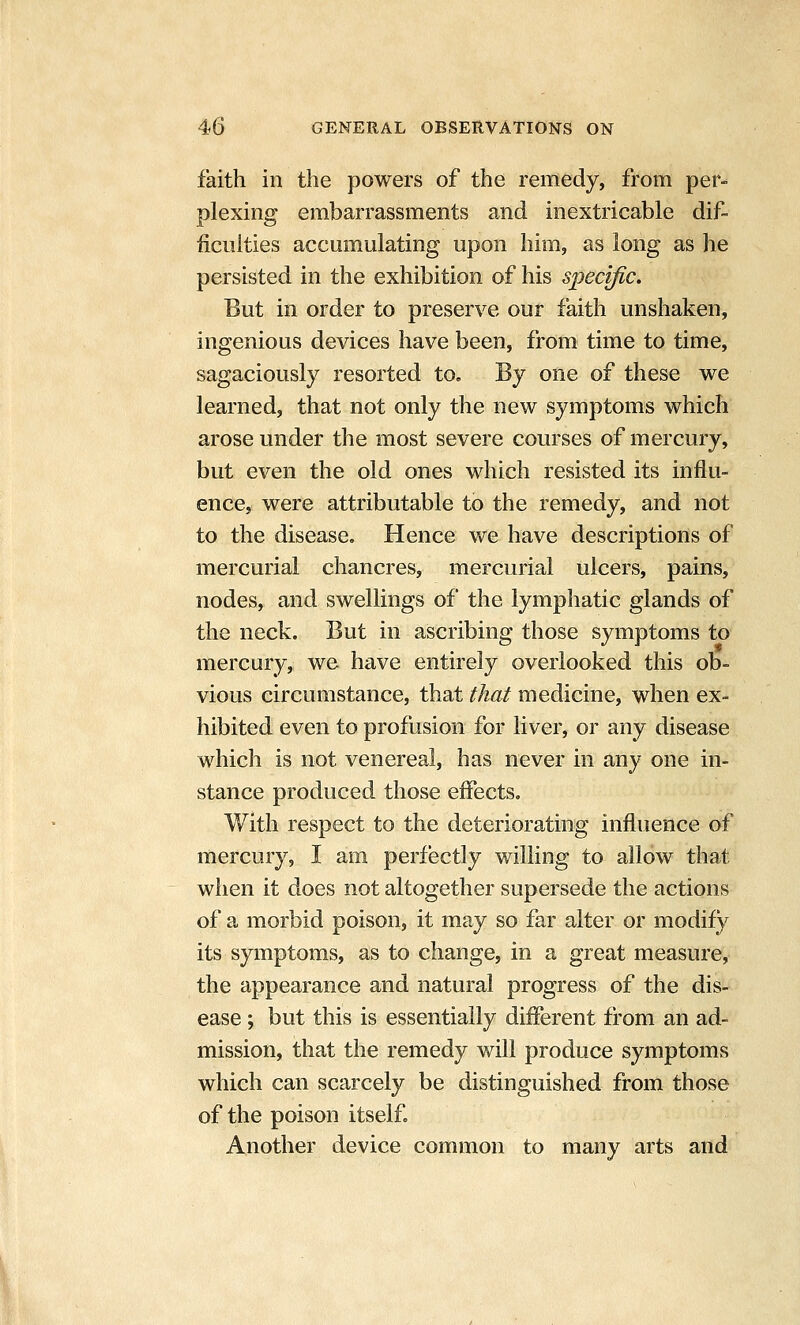 faith in the powers of the remedy, from per- plexing embarrassments and inextricable dif- ficulties accumulating upon him, as long as he persisted in the exhibition of his specific. But in order to preserve our faith unshaken, ingenious devices have been, from time to time, sagaciously resorted to. By one of these we learned, that not only the new symptoms which arose under the most severe courses of mercury, but even the old ones which resisted its influ- ence, were attributable to the remedy, and not to the disease. Hence we have descriptions of mercurial chancres, mercurial ulcers, pains, nodes, and swellings of the lymphatic glands of the neck. But in ascribing those symptoms to mercury, we have entirely overlooked this ob- vious circumstance, that that medicine, when ex- hibited even to profusion for liver, or any disease which is not venereal, has never in any one in- stance produced those effects. With respect to the deteriorating influence of mercury, I am perfectly willing to allow that when it does not altogether supersede the actions of a morbid poison, it may so far alter or modify its symptoms, as to change, in a great measure, the appearance and natural progress of the dis- ease ; but this is essentially different from an ad- mission, that the remedy will produce symptoms which can scarcely be distinguished from those of the poison itself. Another device common to many arts and