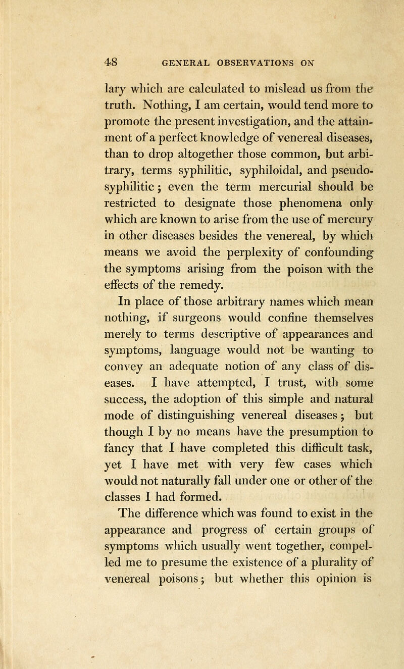 lary which are calculated to mislead us from the truth. Nothing, I am certain, would tend more to promote the present investigation, and the attain- ment of a perfect knowledge of venereal diseases, than to drop altogether those common, but arbi- trary, terms syphilitic, syphiloidal, and pseudo- syphilitic J even the term mercurial should be restricted to designate those phenomena only which are known to arise from the use of mercury in other diseases besides the venereal, by which means we avoid the perplexity of confounding the symptoms arising from the poison with the effects of the remedy. In place of those arbitrary names which mean nothing, if surgeons would confine themselves merely to terms descriptive of appearances and symptoms, language would not be wanting to convey an adequate notion of any class of dis- eases. I have attempted, I trust, with some success, the adoption of this simple and natural mode of distinguishing venereal diseases; but though I by no means have the presumption to fancy that I have completed this difficult task, yet I have met with very few cases which would not naturally fall under one or other of the classes I had formed. The difference which was found to exist in the appearance and progress of certain groups of symptoms which usually went together, compel- led me to presume the existence of a plurality of venereal poisons j but whether this opinion is