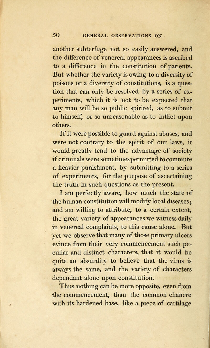 another subterfuge not so easily answered, and the difference of venereal appearances is ascribed to a difference in the constitution of patients. But whether the variety is owing to a diversity of poisons or a diversity of constitutions, is a ques- tion that can only be resolved by a series of ex- periments, which it is not to be expected that any man will be so public spirited, as to submit to himself, or so unreasonable as to inflict upon others. If it were possible to guard against abuses, and were not contrary to the spirit of our laws, it would greatly tend to the advantage of society if criminals were sometimes permitted to commute a heavier punishment, by submitting to a series of experiments, for the purpose of ascertaining the truth in such questions as the present. I am perfectly aware, how much the state of the human constitution will modify local diseases; and am willing to attribute, to a certain extent, the great variety of appearances we witness daily in venereal complaints, to this cause alone. But yet we observe that many of those primary ulcers evince from their very commencement such pe- culiar and distinct characters, that it would be quite an absurdity to believe that the virus is always the same, and the variety of characters dependant alone upon constitution. Thus nothing can be more opposite, even from the commencement, than the common chancre with its hardened base, like a piece of cartilage