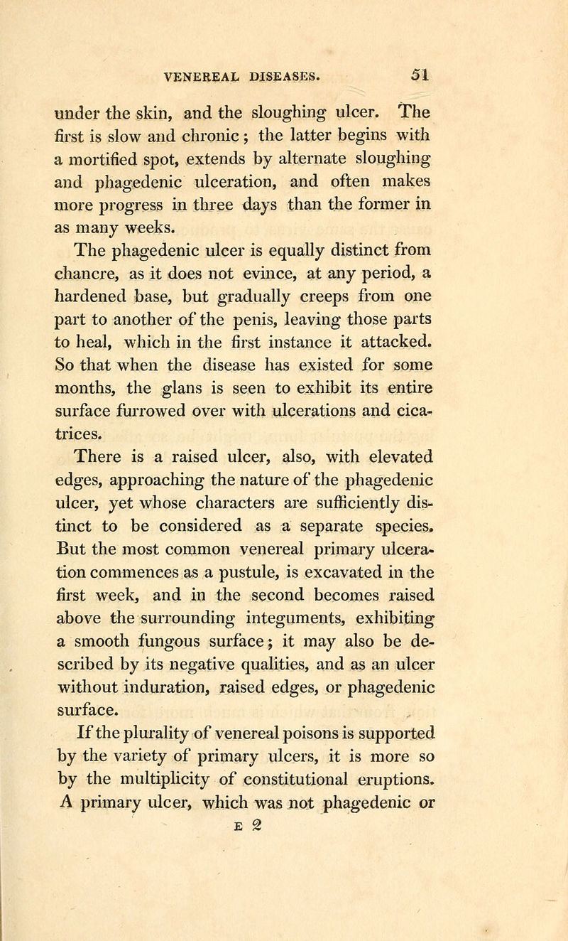 under the skin, and the sloughing ulcer. The first is slow and chronic ; the latter begins with a mortified spot, extends by alternate sloughing and phagedenic ulceration, and often makes more progress in three days than the former in as many weeks. The phagedenic ulcer is equally distinct from chancre, as it does not evince, at any period, a hardened base, but gradually creeps from one part to another of the penis, leaving those parts to heal, which in the first instance it attacked. So that when the disease has existed for some months, the glans is seen to exhibit its entire surface furrowed over with ulcerations and cica- trices. There is a raised ulcer, also, with elevated edges, approaching the nature of the phagedenic ulcer, yet whose characters are sufficiently dis- tinct to be considered as a separate species. But the most common venereal primary ulcera- tion commences as a pustule, is excavated in the first week, and in the second becomes raised above the surrounding integuments, exhibiting a smooth fungous surface; it may also be de- scribed by its negative qualities, and as an ulcer without induration, raised edges, or phagedenic surface. If the plurality of venereal poisons is supported by the variety of primary ulcers, it is more so by the multiplicity of constitutional eruptions. A primary ulcer, which was not phagedenic or '' - E g
