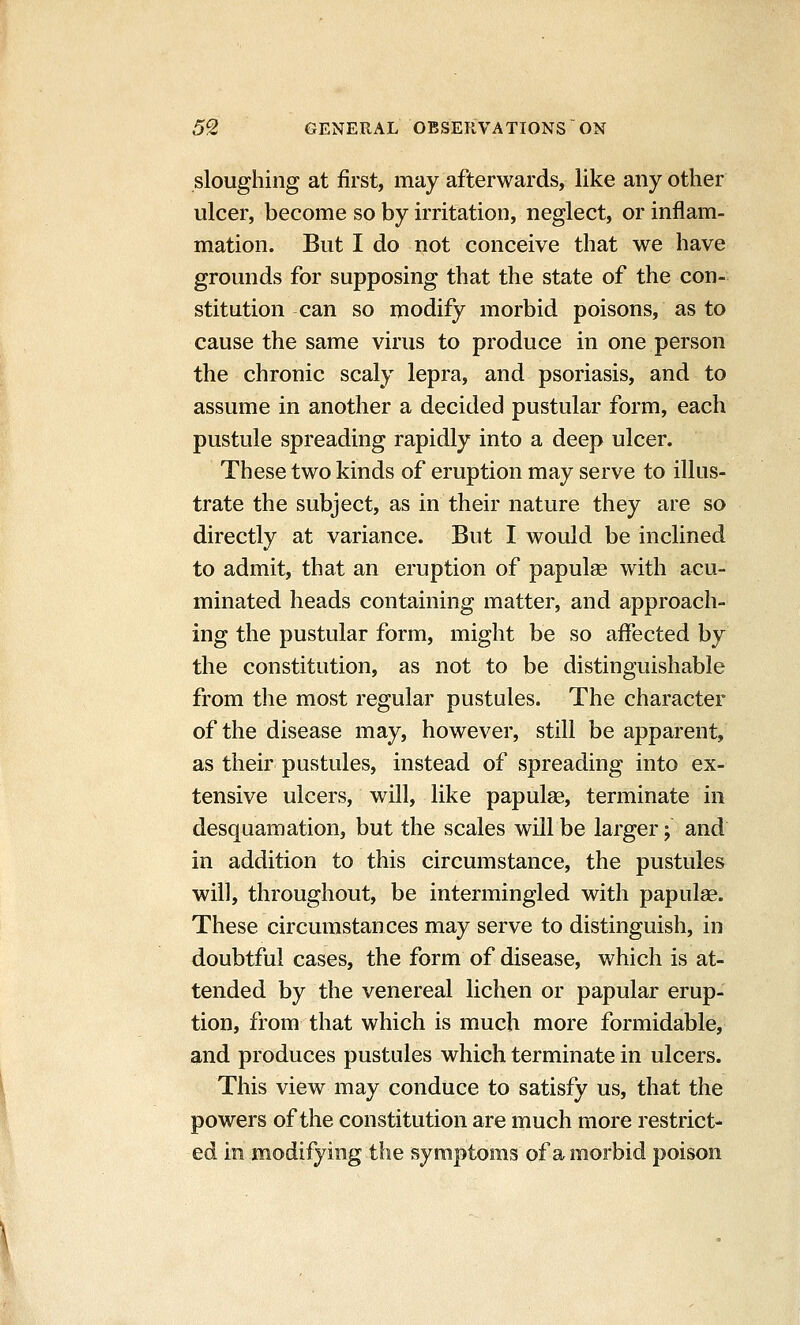 sloughing at first, may afterwards, like any other ulcer, become so by irritation, neglect, or inflam- mation. But I do not conceive that we have grounds for supposing that the state of the con- stitution can so modify morbid poisons, as to cause the same virus to produce in one person the chronic scaly lepra, and psoriasis, and to assume in another a decided pustular form, each pustule spreading rapidly into a deep ulcer. These two kinds of eruption may serve to illus- trate the subject, as in their nature they are so directly at variance. But I would be inclined to admit, that an eruption of papulae with acu- minated heads containing matter, and approach- ing the pustular form, might be so affected by the constitution, as not to be distinguishable from the most regular pustules. The character of the disease may, however, still be apparent, as their pustules, instead of spreading into ex- tensive ulcers, will, like papulae, terminate in desquamation, but the scales will be larger; and in addition to this circumstance, the pustules will, throughout, be intermingled with papulse. These circumstances may serve to distinguish, in doubtful cases, the form of disease, which is at- tended by the venereal lichen or papular erup- tion, from that which is much more formidable, and produces pustules which terminate in ulcers. This view may conduce to satisfy us, that the powers of the constitution are much more restrict- ed in modifying the symptoms of a morbid poison