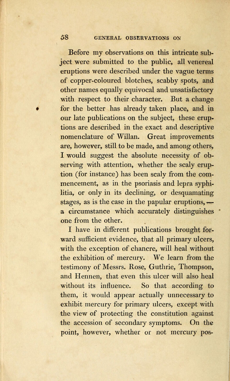 Before my observations on this intricate sub- ject were submitted to the public, all venereal eruptions were described under the vague terms of copper-coloured blotches, scabby spots, and other names equally equivocal and unsatisfactory with respect to their character. But a change for the better has already taken place, and in our late publications on the subject, these erup- tions are described in the exact and descriptive nomenclature of Willan. Great improvements are, however, still to be made, and among others, I would suggest the absolute necessity of ob- serving with attention, whether the scaly erup- tion (for instance) has been scaly from the com- mencement, as in the psoriasis and lepra syphi- litia, or only in its declining, or desquamating stages, as is the case in the papular eruptions, — a circumstance which accurately distinguishes one from the other. I have in different publications brought for- ward sufficient evidence, that all primary ulcers, with the exception of chancre, will heal without the exhibition of mercury. We learn from the testimony of Messrs. Rose, Guthrie, Thompson, and Hennen, that even this ulcer will also heal without its influence. So that according to them, it would appear actually unnecessary to exhibit mercury for primary ulcers, except with the view of protecting the constitution against the accession of secondary symptoms. On the point, however, whether or not mercury pos-