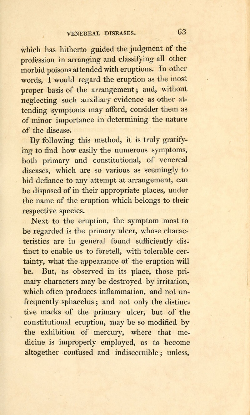 which has hitherto guided the judgment of the profession in arranging and classifying all other morhid poisons attended with eruptions. In other words, I would regard the eruption as the most proper basis of the arrangement; and, without neglecting such auxiliary evidence as other at- tending symptoms may afford, consider them as of minor importance in determining the nature of the disease. By following this method, it is truly gratify- ing to find how easily the numerous symptoms, both primary and constitutional, of venereal diseases, which are so various as seemingly to bid defiance to any attempt at arrangement, can be disposed of in their appropriate places, under the name of the eruption which belongs to their respective species. Next to the eruption, the symptom most to be regarded is the primary ulcer, whose charac- teristics are in general found sufficiently dis- tinct to enable us to foretell, with tolerable cer- tainty, what the appearance of the eruption will be. But, as observed in its place, those pri- mary characters may be destroyed by irritation, which often produces inflammation, and not un- frequently sphacelus j and not only the distinc- tive marks of the primary ulcer, but of the constitutional eruption, may be so modified by the exhibition of mercury, where that me- dicine is improperly employed, as to become altogether confused and indiscernible 5 unless.