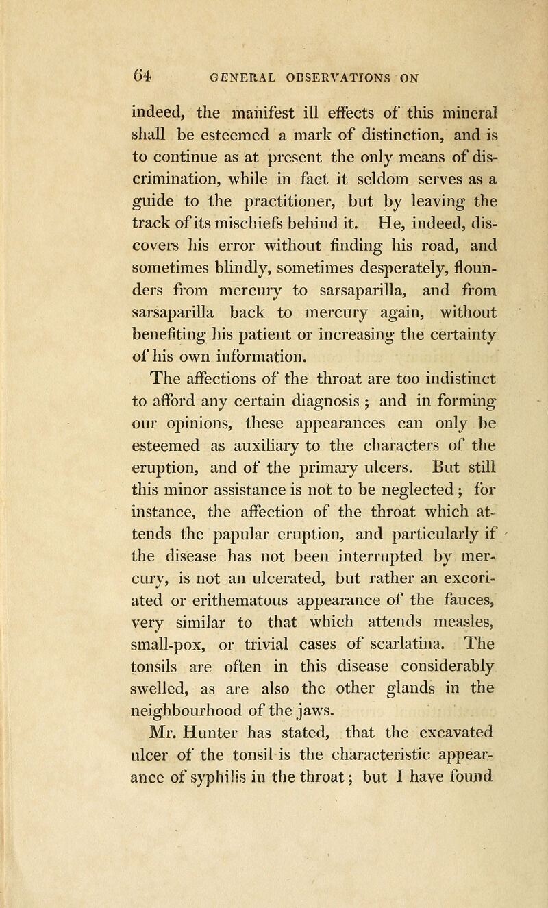 indeed, the manifest ill effects of this mineral shall be esteemed a mark of distinction, and is to continue as at present the only means of dis- crimination, while in fact it seldom serves as a guide to the practitioner, but by leaving the track of its mischiefs behind it. He, indeed, dis- covers his error without finding his road, and sometimes blindly, sometimes desperately, floun- ders from mercury to sarsaparilla, and from sarsaparilla back to mercury again, without benefiting his patient or increasing the certainty of his own information. The affections of the throat are too indistinct to afford any certain diagnosis ; and in forming our opinions, these appearances can only be esteemed as auxiliary to the characters of the eruption, and of the primary ulcers. But still this minor assistance is not to be neglected; for instance, the affection of the throat which at- tends the papular eruption, and particularly if the disease has not been interrupted by mer- cury, is not an ulcerated, but rather an excori- ated or erithematous appearance of the fauces, very similar to that which attends measles, small-pox, or trivial cases of scarlatina. The tonsils are often in this disease considerably swelled, as are also the other glands in the neighbourhood of the jaws. Mr. Hunter has stated, that the excavated ulcer of the tonsil is the characteristic appear- ance of syphilis in the throat j but I have found