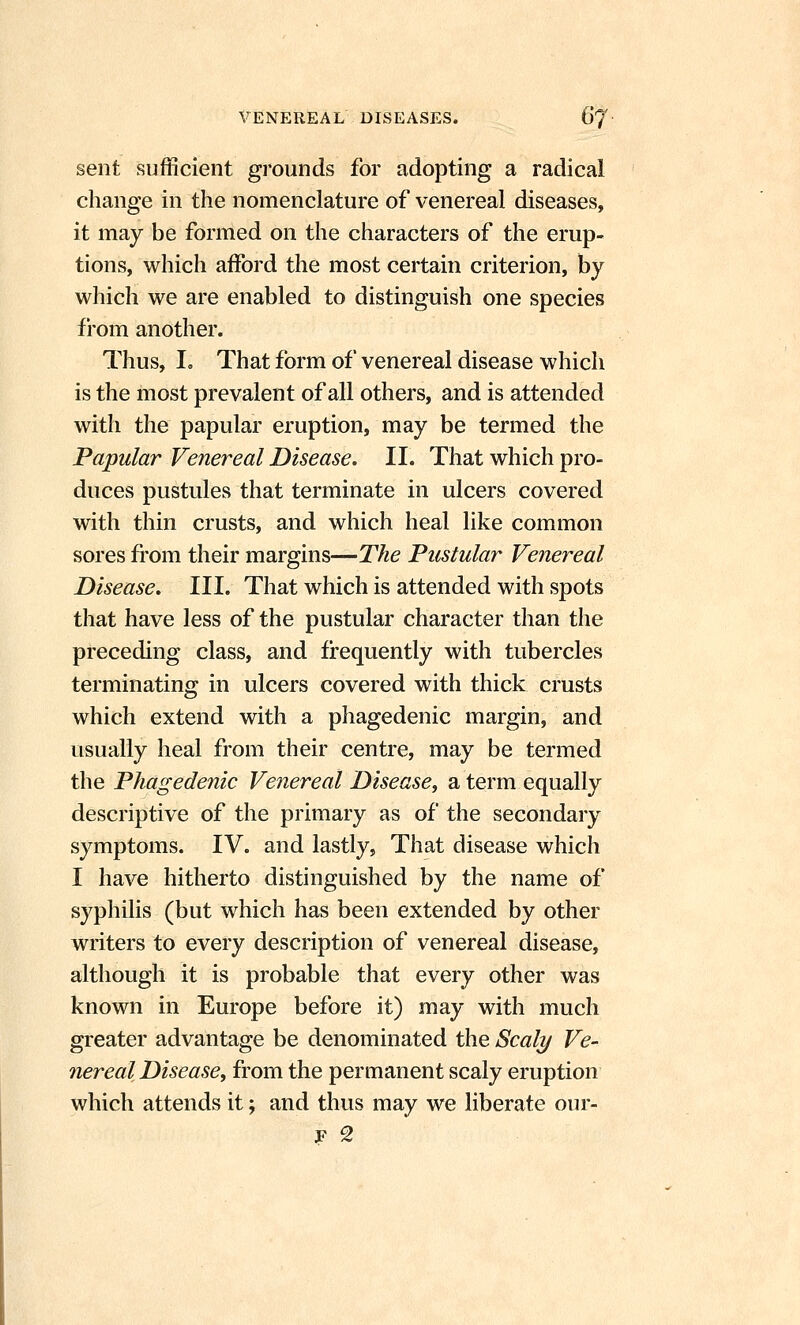 sent sufficient grounds for adopting a radical change in the nomenclature of venereal diseases, it may be formed on the characters of the erup- tions, which afford the most certain criterion, by which we are enabled to distinguish one species from another. Thus, I. That form of venereal disease which is the most prevalent of all others, and is attended with the papular eruption, may be termed the Papular Venereal Disease. II. That which pro- duces pustules that terminate in ulcers covered with thin crusts, and which heal like common sores from their margins—The Pustular Venereal Disease. III. That which is attended with spots that have less of the pustular character than the preceding class, and frequently with tubercles terminating in ulcers covered with thick crusts which extend with a phagedenic margin, and usually heal from their centre, may be termed the Phagedenic Venereal Disease, a term equally descriptive of the primary as of the secondary symptoms. IV. and lastly, That disease which I have hitherto distinguished by the name of syphilis (but which has been extended by other writers to every description of venereal disease, although it is probable that every other was known in Europe before it) may with much greater advantage be denominated the Scaly Ve- nereal Disease, from the permanent scaly eruption which attends it; and thus may we liberate our-