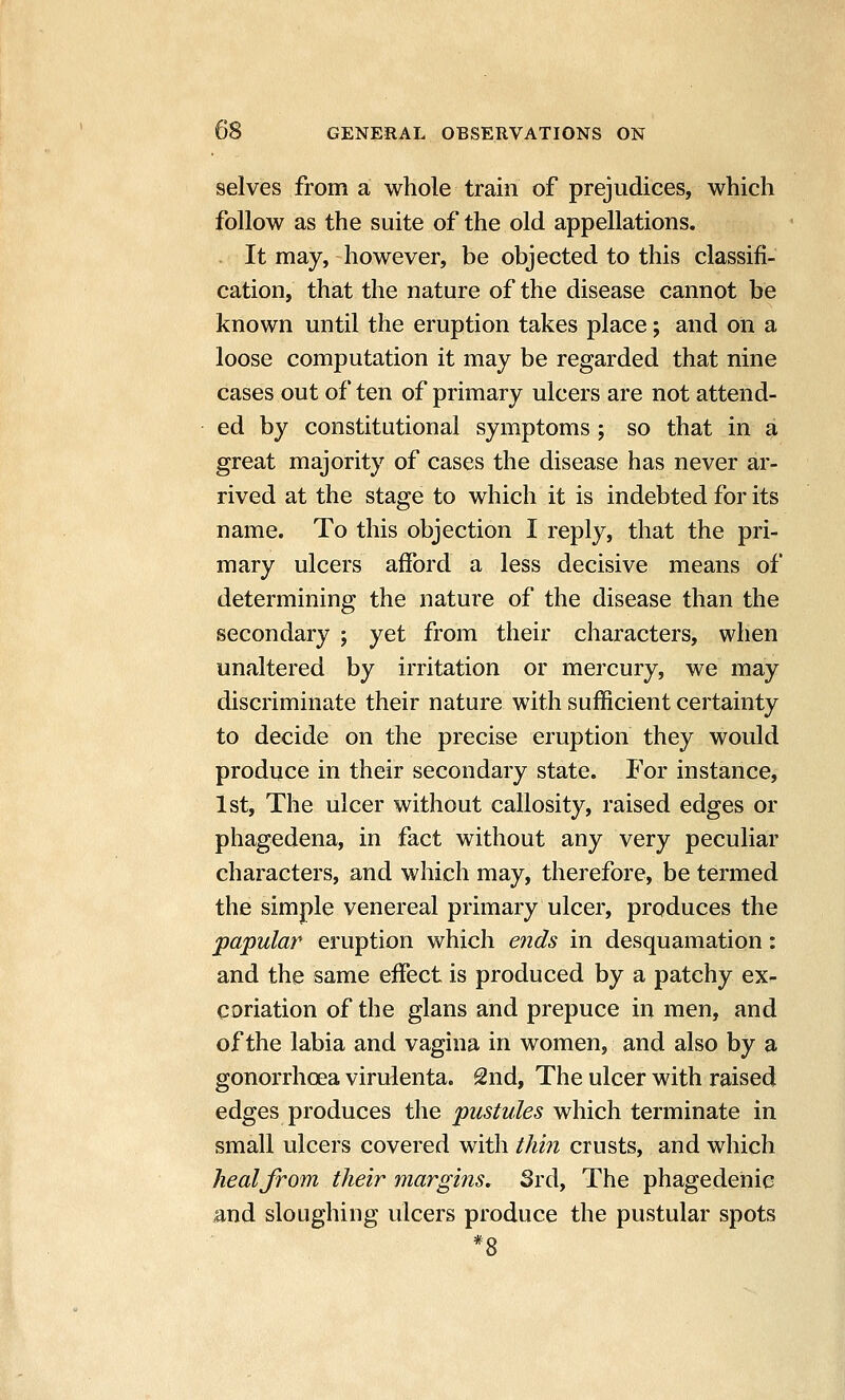 selves from a whole train of prejudices, which follow as the suite of the old appellations. . It may, however, be objected to this classifi- cation, that the nature of the disease cannot be known until the eruption takes place; and on a loose computation it may be regarded that nine cases out of ten of primary ulcers are not attend- ed by constitutional symptoms ; so that in 4 great majority of cases the disease has never ar- rived at the stage to which it is indebted for its name. To this objection I reply, that the pri- mary ulcers afford a less decisive means of determining the nature of the disease than the secondary ; yet from their characters, when unaltered by irritation or mercury, we may discriminate their nature with sufficient certainty to decide on the precise eruption they would produce in their secondary state. For instance, 1st, The ulcer without callosity, raised edges or phagedena, in fact without any very peculiar characters, and which may, therefore, be termed the simple venereal primary ulcer, produces the papular eruption which ends in desquamation: and the same effect is produced by a patchy ex- coriation of the glans and prepuce in men, and of the labia and vagina in women, and also by a gonorrhoea virulenta. 2nd, The ulcer with raised edges produces the j^w^^z/ie^ which terminate in small ulcers covered with thin crusts, and which heal from their margins. Srd, The phagedenic and sloughing ulcers produce the pustular spots