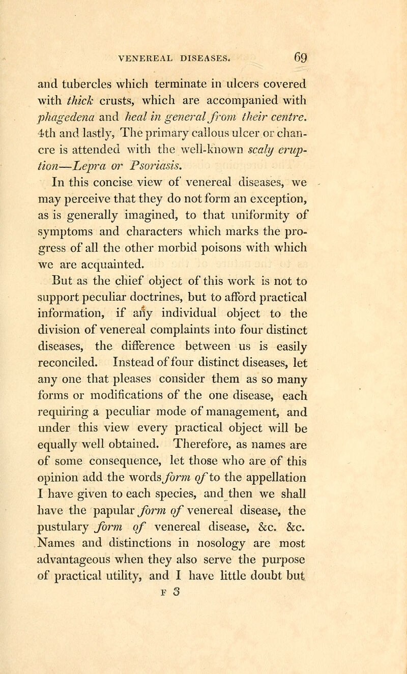 and tubercles which terminate in ulcers covered with thick crusts, which are accompanied with phagede7ia and heal in general from their centre, 4th and lastly, The primary callous ulcer or chan- cre is attended with the well-known scaly erup- tion—Lepra or Psoriasis. In this concise view of venereal diseases, we may perceive that they do not form an exception, as is generally imagined, to that uniformity of symptoms and characters which marks the pro- gress of all the other morbid poisons with which we are acquainted. But as the chief object of this work is not to support peculiar doctrines, but to afford practical information, if any individual object to the division of venereal complaints into four distinct diseases, the difference between us is easily reconciled. Instead of four distinct diseases, let any one that pleases consider them as so many forms or modifications of the one disease, each requiring a peculiar mode of management, and under this view every practical object will be equally w^ell obtained. Therefore, as names are of some consequence, let those who are of this opinion add the words Jorw of to the appellation I have given to each species, and then we shall have the papular j^rm o/* venereal disease, the pustulary form of venereal disease, &c. &c. Names and distinctions in nosology are most advantageous when they also serve the purpose of practical utility, and I have little doubt but P o