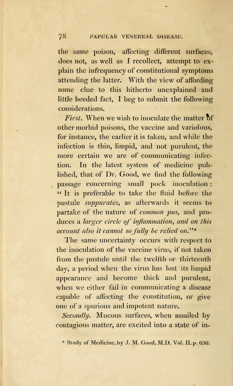 the same poison, afFecting different surfaces, does not, as well as I recollect, attempt to ex- plain the infrequency of constitutional symptoms attending the latter. With the view of affording some clue to this hitherto unexplained and little heeded fact, I beg to submit the following considerations. First. When we wish to inoculate the matter of other morbid poisons, the vaccine and variolous, for instance, the earlier it is taken, and while the infection is thin, limpid, and not purulent, the more certain we are of communicating infec- tion. In the latest system of medicine pub- lished, that of Dr. Good, we find the following passage concerning small pock inoculation:  It is preferable to take the fluid before the pustule suppurates, as afterwards it seems to partake of the nature of common pus, and pro- duces a larger circle of inflammation, and on this account also it cannot so fully be relied onJ'^* The same uncertainty occurs with respect to the inoculation of the vaccine virus, if not taken from the pustule until the twelfth or thirteenth day, a period when the virus has lost its limpid appearance and become thick and purulent, when we eitlier fail in communicating a disease capable of afFecting the constitution, or give one of a spurious and impotent nature. Secondly. Mucous surfaces, when assailed by contagious matter, are excited into a state of in- * Study of Medicine, by J. M. Good, M.D. Vol, II. p, 636.