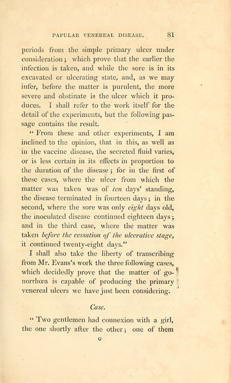 periods from the simple primary ulcer under consideration j which prove that the earlier the infection is taken, and while the sore is in its excavated or ulcerating state, and, as we may infer, before the matter is purulent, the more severe and obstinate is the ulcer which it pro- duces. I shall refer to the work itself for the detail of the experiments, but the follov/ing pas- sage contains the result.  From these and other experiments, I am inclined to the opinion, that in this, as well as in the vaccine disease, the secreted fluid varies, or is less certain in its effects in proportion to the duration of the disease j for in the first of these cases, where the ulcer from which the matter was taken was of ten days' standing, the disease terminated in fourteen days; in the second, where the sore was only eight days old, the inoculated disease continued eighteen days; and in the third case, where the matter was taken before the cessation of the ulcerative stage, it continued twenty-eight days. I shall also take the liberty of transcribing from Mr. Evans's work the three following cases, which decidedly prove that the matter of go- norrhcsa is capable of producing the primary ) venereal ulcers we have just been considering. Case.  Two gentlemen had connexion with a girl, the one shortly after the other j one of them G