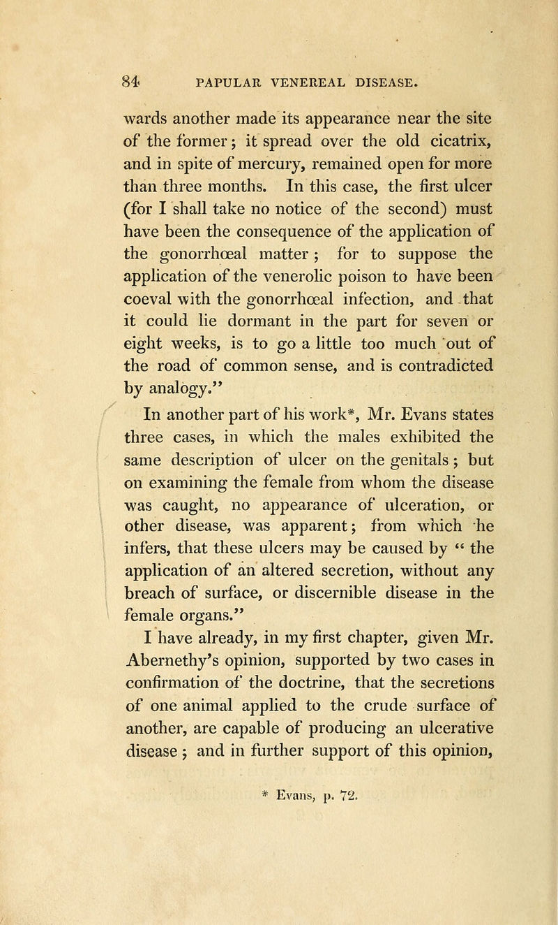 wards another made its appearance near the site of the former; it spread over the old cicatrix, and in spite of mercury, remained open for more than three months. In this case, the first ulcer (for I shall take no notice of the second) must have been the consequence of the application of the gonorrhoeal matter; for to suppose the application of the venerolic poison to have been coeval with the gonorrhoeal infection, and that it could lie dormant in the part for seven or eight weeks, is to go a little too much out of the road of common sense, and is contradicted by analogy, In another part of his work*, Mr. Evans states three cases, in which the males exhibited the same description of ulcer on the genitals; but on examining the female from whom the disease was caught, no appearance of ulceration, or other disease, was apparent; fi-om which he infers, that these ulcers may be caused by *' the application of an altered secretion, without any breach of surface, or discernible disease in the female organs. I have already, in my first chapter, given Mr. Abernethy's opinion, supported by two cases in confirmation of the doctrine, that the secretions of one animal applied to the crude surface of another, are capable of producing an ulcerative disease j and in further support of this opinion, * Evans, p. 72.