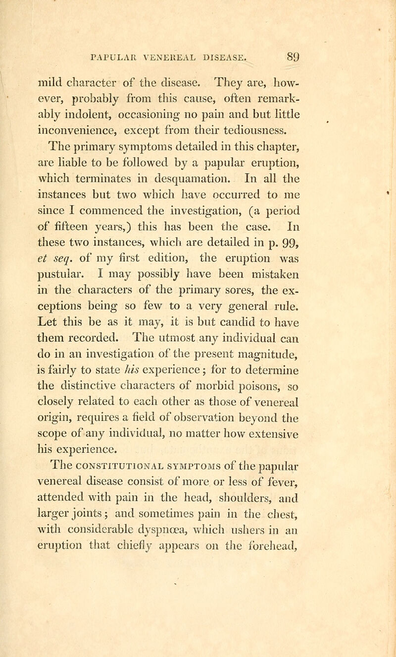 mild character of the disease. They are, how- ever, probably from this cause, often remark- ably indolent, occasioning no pain and but little inconvenience, except from their tediousness. The primary symptoms detailed in this chapter, are liable to be followed by a papular eruption, which terminates in desquamation. In all the instances but two which have occurred to me since I commenced the investigation, (a period of fifteen years,) this has been the case. In these two instances, which are detailed in p. 99, et seq. of my first edition, the eruption was pustular. I may possibly have been mistaken in tlie characters of the primary sores, the ex- ceptions being so few to a very general rule. Let this be as it may, it is but candid to have them recorded. The utmost any individual can do in an investigation of the present magnitude, is fairly to state his experience; for to determine the distinctive characters of morbid poisons, so closely related to each other as those of venereal origin, requires a field of observation beyond the scope of any individual, no matter how extensive his experience. The CONSTITUTIONAL SYMPTOMS of the papular venereal disease consist of more or less of fever, attended with pain in the head, shoulders, and larger joints; and sometimes pain in the chest, with considerable dyspnoea, which ushers in an eruption that chiefly appears on the forehead,