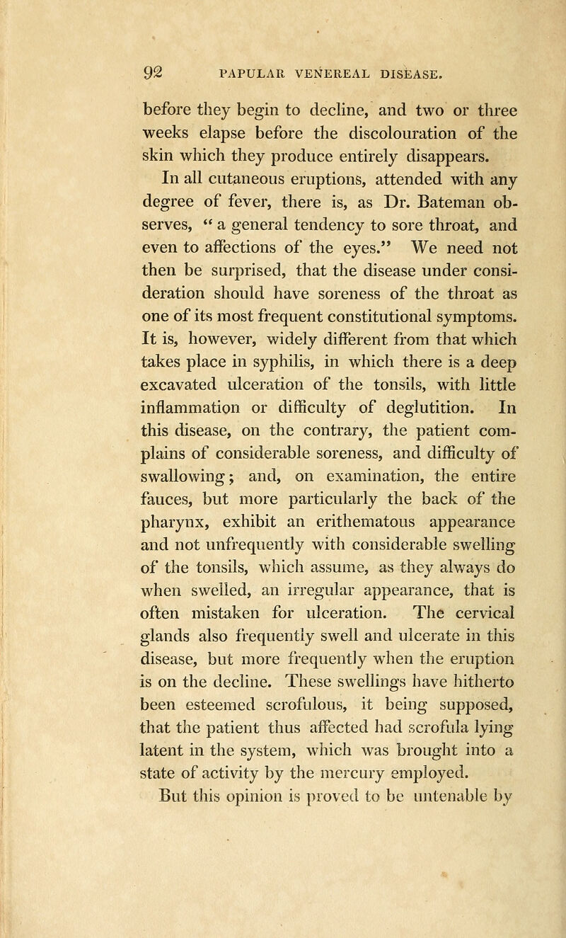 before they begin to decline, and two or three weeks elapse before the discolouration of the skin which they produce entirely disappears. In all cutaneous eruptions, attended with any degree of fever, there is, as Dr. Bateman ob- serves,  a general tendency to sore throat, and even to aifections of the eyes. We need not then be surprised, that the disease under consi- deration should have soreness of the throat as one of its most frequent constitutional symptoms. It is, however, widely different from that which takes place in syphilis, in which there is a deep excavated ulceration of the tonsils, with little inflammation or difficulty of deglutition. In this disease, on the contrary, the patient com- plains of considerable soreness, and difficulty of swallowing; and, on examination, the entire fauces, but more particularly the back of the pharynx, exhibit an erithematous appearance and not unfrequently with considerable swelling of the tonsils, which assume, as they always do when swelled, an irregular appearance, that is often mistaken for ulceration. The cervical glands also frequently swell and ulcerate in this disease, but more frequently when the eruption is on the decline. These swellings have hitherto been esteemed scrofulous, it being supposed, that the patient thus affected had scrofula lying latent in the system, which was brought into a state of activity by the mercury employed. But this opinion is proved to be untenable by