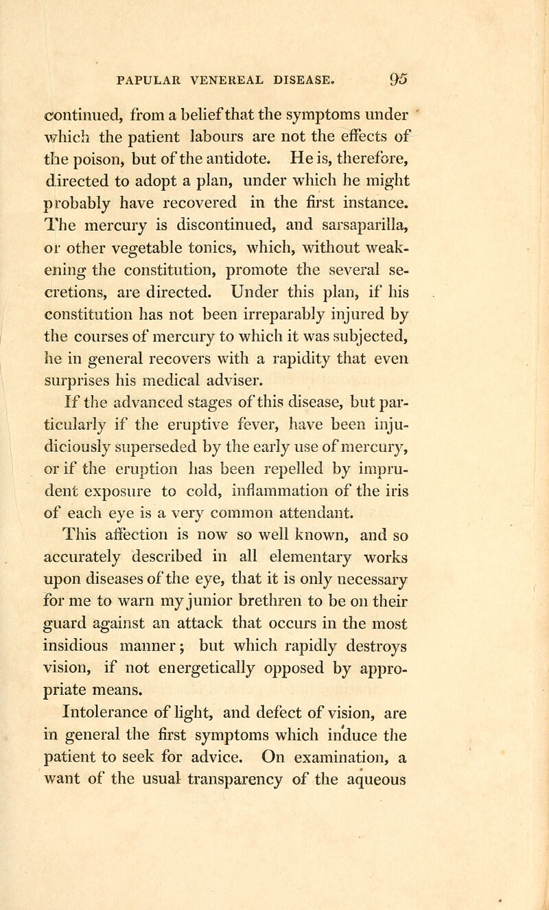 continued, from a belief that the symptoms under which the patient labours are not the effects of the poison, but of the antidote. He is, therefore, directed to adopt a plan, under which he might probably have recovered in the first instance. The mercury is discontinued, and sarsaparilla, or other vegetable tonics, which, without weak- ening the constitution, promote the several se- cretions, are directed. Under this plan, if his constitution has not been irreparably injured by the courses of mercury to which it was subjected, he in general recovers with a rapidity that even surprises his medical adviser. If the advanced stages of this disease, but par- ticularly if the eruptive fever, have been inju- diciously superseded by the early use of mercury, or if the eruption has been repelled by impru- dent exposure to cold, inflammation of the iris of each eye is a very common attendant. This affection is now so well known, and so accurately described in all elementary works upon diseases of the eye, that it is only necessary for me to warn my junior brethren to be on their guard against an attack that occurs in the most insidious manner; but which rapidly destroys vision, if not energetically opposed by appro- priate means. Intolerance of light, and defect of vision, are in general the first symptoms which induce the patient to seek for advice. On examination, a want of the usual transparency of the aqueous