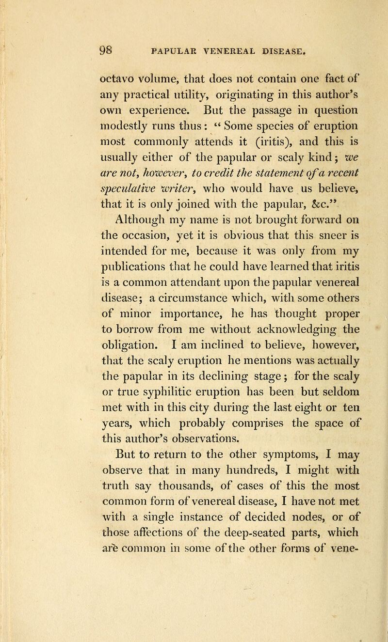 octavo volume, that does not contain one fact of any practical utility, originating in this author's own experience. But the passage in question modestly runs thus:  Some species of eruption most commonly attends it (iritis), and this is usually either of the papular or scaly kind; we are not, hoxvever, to credit the statement of a recent speculative writer, who would have us believe, that it is only joined with the papular, &c. Although my name is not brought forward on the occasion, yet it is obvious that this sneer is intended for me, because it was only from my publications that he could have learned that iritis is a common attendant upon the papular venereal disease; a circumstance which, with some others of minor importance, he has thought proper to borrow from me without acknowledging the obligation. I am inclined to believe, however, that the scaly eruption he mentions was actually the papular in its declining stage; for the scaly or true syphilitic eruption has been but seldom met with in this city during the last eight or ten years, which probably comprises the space of this author's observations. But to return to the other symptoms, I may observe that in many hundreds, I might with truth say thousands, of cases of this the most common form of venereal disease, I have not met with a single instance of decided nodes, or of those affections of the deep-seated parts, which arfe common in some of the other forms of vene-