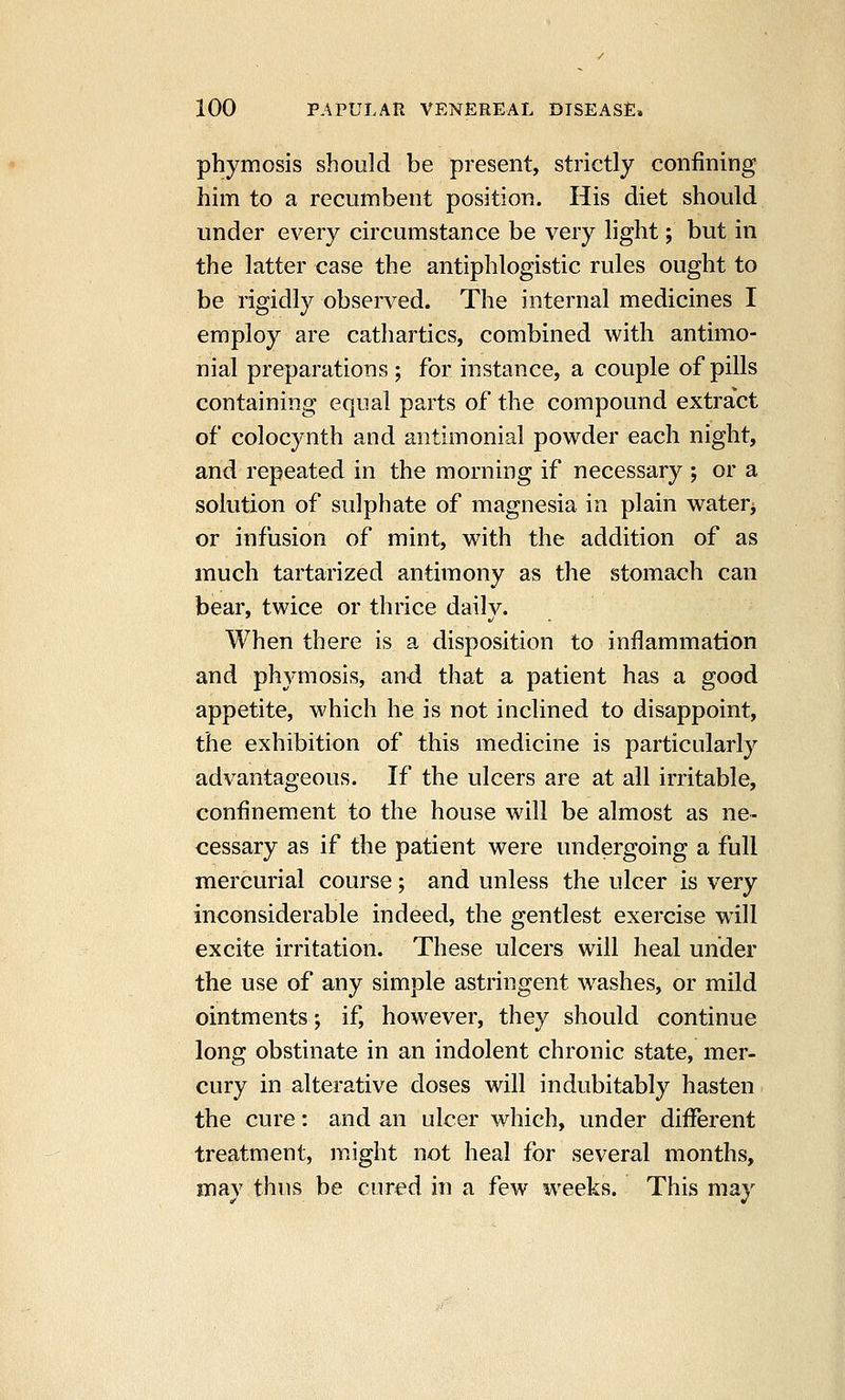 phymosis should be present, strictly confining him to a recumbent position. His diet should under every circumstance be very light; but in the latter case the antiphlogistic rules ought to be rigidly observed. The internal medicines I employ are cathartics, combined with antimo- nial preparations ; for instance, a couple of pills containing equal parts of the compound extract of colocynth and antimonial powder each night, and repeated in the morning if necessary ; or a solution of sulphate of magnesia in plain waterj or infusion of mint, with the addition of as much tartarized antimony as the stomach can bear, twice or thrice daily. When there is a disposition to inflammation and phymosis, and that a patient has a good appetite, which he is not inclined to disappoint, the exhibition of this medicine is particularly advantageous. If the ulcers are at all irritable, confinement to the house will be almost as ne- cessary as if the patient were undergoing a full mercurial course; and unless the ulcer is very inconsiderable indeed, the gentlest exercise w^ill excite irritation. These ulcers will heal under the use of any simple astringent w^ashes, or mild ointments; if, however, they should continue long obstinate in an indolent chronic state, mer- cury in alterative doses will indubitably hasten the cure: and an ulcer which, under difiTerent treatment, might not heal for several months, may thus be cured in a few weeks. This may