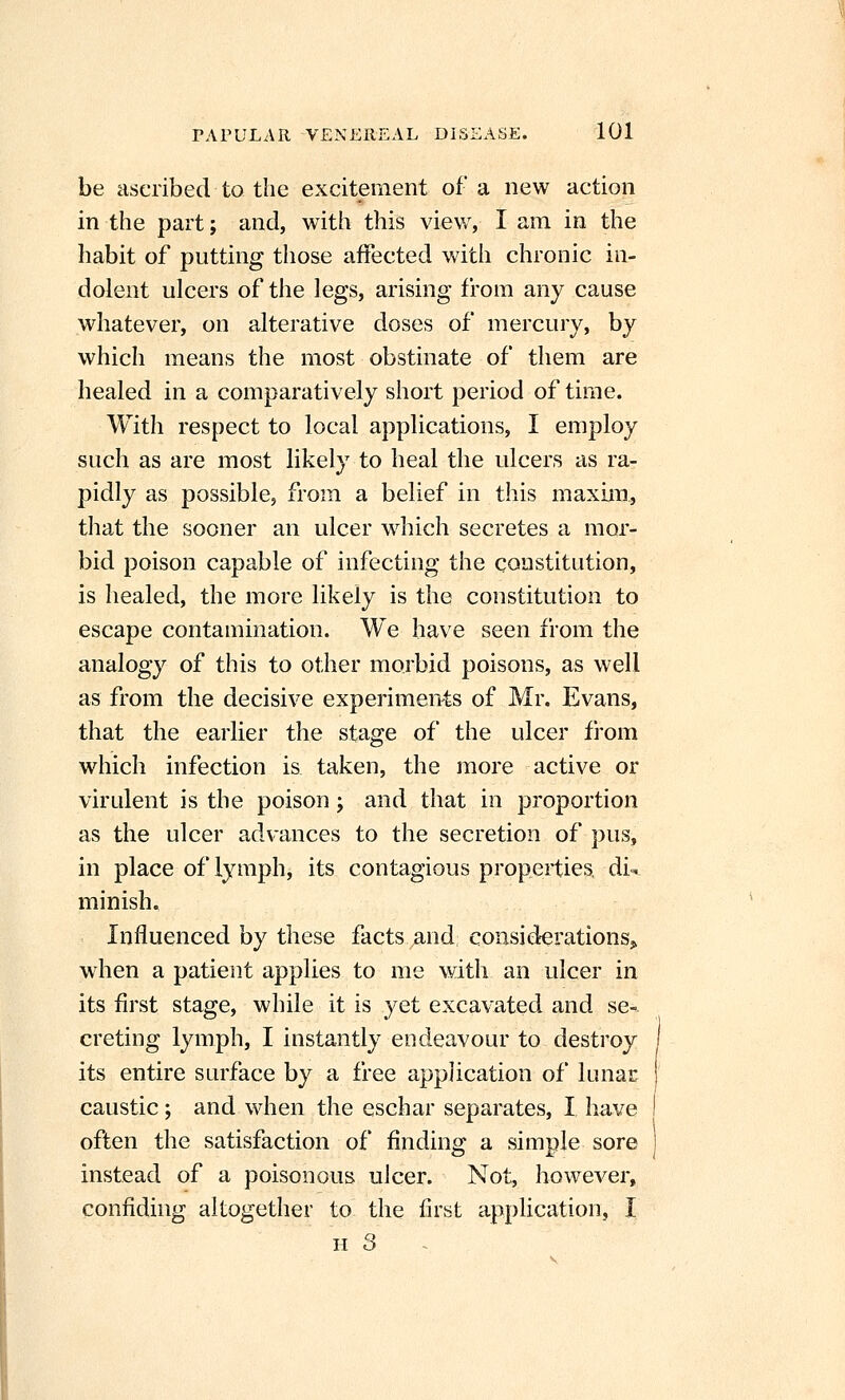 be ascribed to the excitement of a new action in the part; and, with this view, I am in the habit of putting those affected with chronic in- dolent ulcers of the legs, arising from any cause whatever, on alterative doses of mercury, by which means the most obstinate of them are healed in a comparatively short period of time. With respect to local applications, I employ such as are most likely to heal the ulcers as ra- pidly as possible, from a belief in this maxim, that the sooner an ulcer which secretes a mor- bid poison capable of infecting the constitution, is healed, the more likely is the constitution to escape contamination. We have seen from the analogy of this to other morbid poisons, as well as from the decisive experiments of Mr. Evans, that the earlier the stage of the ulcer fi'om which infection is taken, the more active or virulent is the poison j and that in proportion as the ulcer advances to the secretion of pus, in place of lymph, its contagious properties, di^ minish. Influenced by these facts and considerations^ when a patient applies to me with an ulcer in its first stage, while it is yet excavated and se-. creting lymph, I instantly endeavour to destroy its entire surface by a free application of lunar caustic; and when the eschar separates, I have often the satisfaction of finding a simple sore instead of a poisonous ulcer. Not, however, confiding altogether to the first application, I