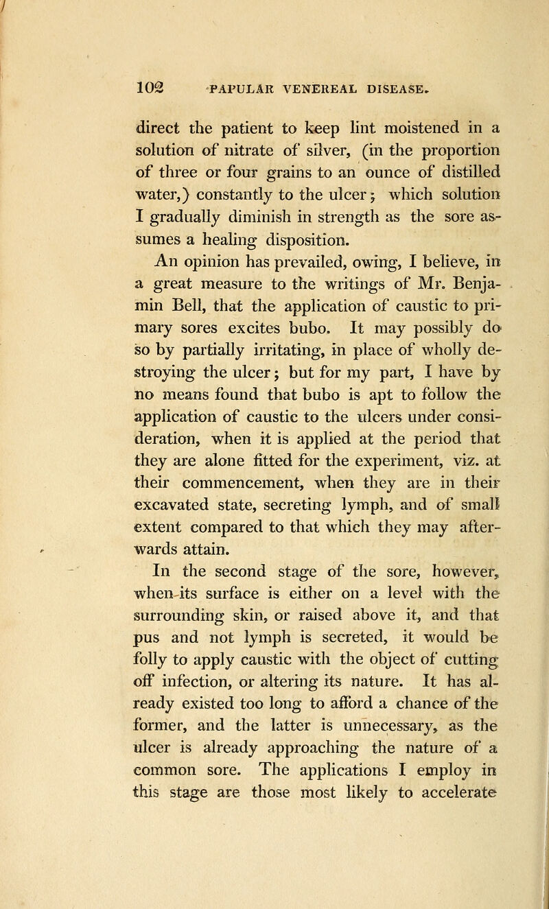 direct the patient to keep lint moistened in a solution of nitrate of silver, (in the proportion of three or four grains to an ounce of distilled water,) constantly to the ulcer ^ which solution I gradually diminish in strength as the sore as- sumes a healing disposition. An opinion has prevailed, owing, I believe, in a great measure to the writings of Mr. Benja- min Bell, that the application of caustic to pri- mary sores excites bubo. It may possibly do so by partially irritating, in place of wholly de- stroying the ulcer; but for my part, I have by no means found that bubo is apt to follow the application of caustic to the ulcers under consi- deration, when it is applied at the period that they are alone fitted for the experiment, viz. at their commencement, when they are in their excavated state, secreting lymph, and of small extent compared to that which they may after- wards attain. In the second stage of the sore, however, when-its surface is either on a level with the surrounding skin, or raised above it, and that pus and not lymph is secreted, it would be folly to apply caustic with the object of cutting off infection, or altering its nature. It has al- ready existed too long to afford a chance of the former, and the latter is unnecessary, as the ulcer is already approaching the nature of a common sore. The applications I employ in this stage are those most likely to accelerate