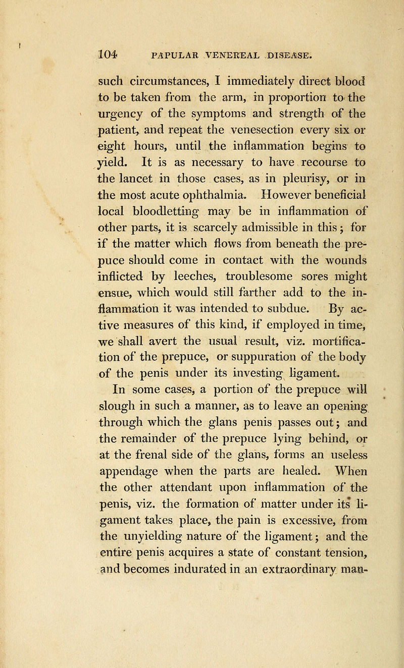 such circumstances, I immediately direct blood to be taken from the arm, in proportion to the urgency of the symptoms and strength of the patient, and repeat the venesection every six or eight hours, until the inflammation begins to yield. It is as necessary to have recourse to the lancet in those cases, as in pleurisy, or in the most acute ophthalmia. However beneficial local bloodletting may be in inflammation of other parts, it is scarcely admissible in this; for if the matter which flows from beneath the pre- puce should come in contact with the wounds inflicted by leeches, troublesome sores might ensue, which would still farther add to the in- flammation it was intended to subdue. By ac- tive measures of this kind, if employed in time, we shall avert the usual result, viz. mortifica- tion of the prepuce, or suppuration of the body of the penis under its investing ligament. In some cases, a portion of the prepuce will slough in such a manner, as to leave an opening through which the glans penis passes out; and the remainder of the prepuce lying behind, or at the frenal side of the glans, forms an useless appendage when the parts are healed. When the other attendant upon inflammation of the penis, viz, the formation of matter under its li- gament takes place, the pain is excessive, from the unyielding nature of the ligament; and the entire penis acquires a state of constant tension, and becomes indurated in an extraordinary man-