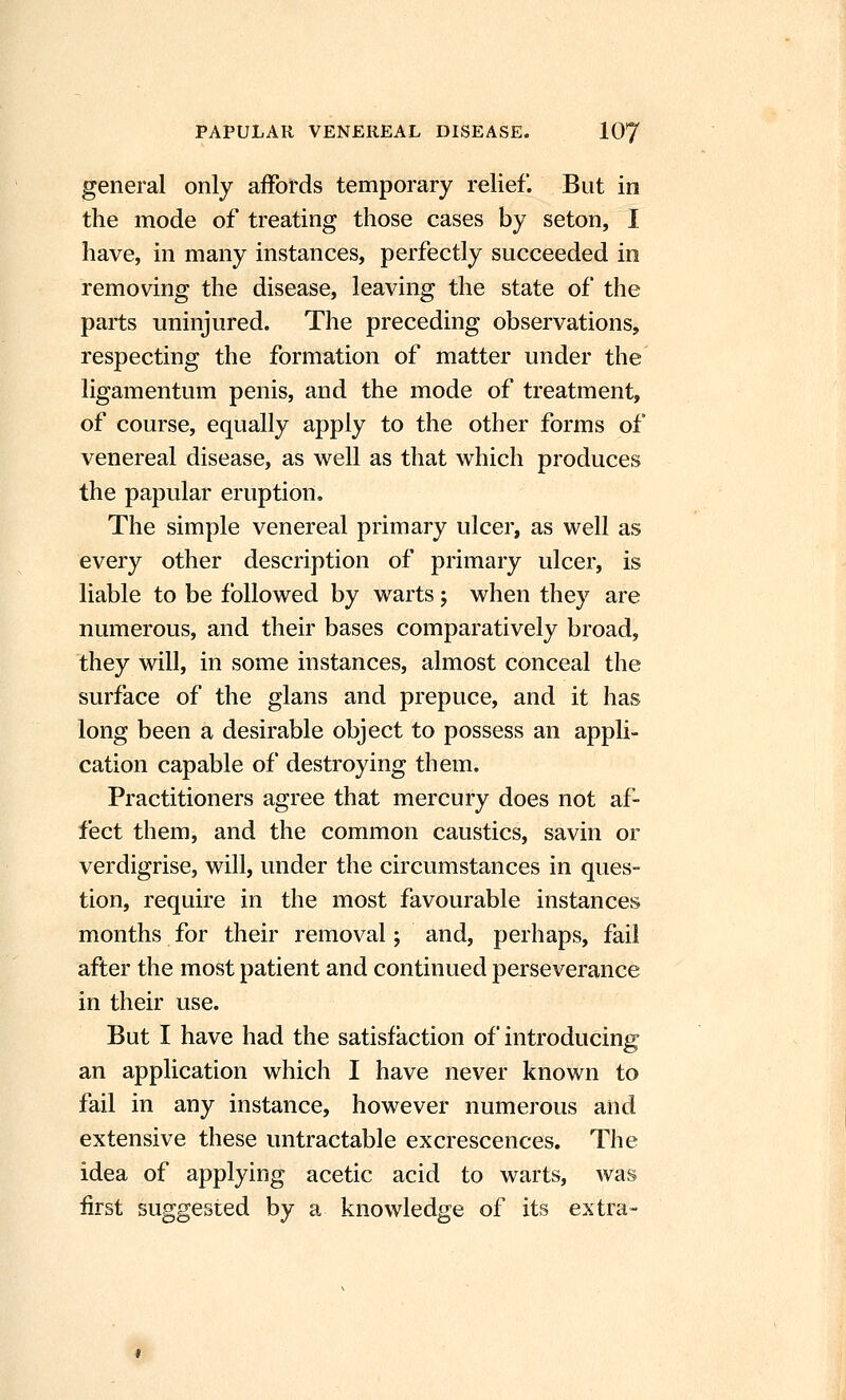 general only affords temporary relief. But in the mode of treating those cases by seton, 1 have, in many instances, perfectly succeeded in removing the disease, leaving the state of the parts uninjured. The preceding observations, respecting the formation of matter under the ligamentum penis, and the mode of treatment, of course, equally apply to the other forms of venereal disease, as well as that which produces the papular eruption. The simple venereal primary ulcer, as well as every other description of primary ulcer, is liable to be followed by warts; when they are numerous, and their bases comparatively broad, they will, in some instances, almost conceal the surface of the glans and prepuce, and it has long been a desirable object to possess an appli- cation capable of destroying them. Practitioners agree that mercury does not af- fect them, and the common caustics, savin or verdigrise, will, under the circumstances in ques- tion, require in the most favourable instances months for their removal; and, perhaps, fail after the most patient and continued perseverance in their use. But I have had the satisfaction of introducing an application which I have never known to fail in any instance, however numerous and extensive these untractable excrescences. The idea of applying acetic acid to warts, was first suggested by a knowledge of its extra-