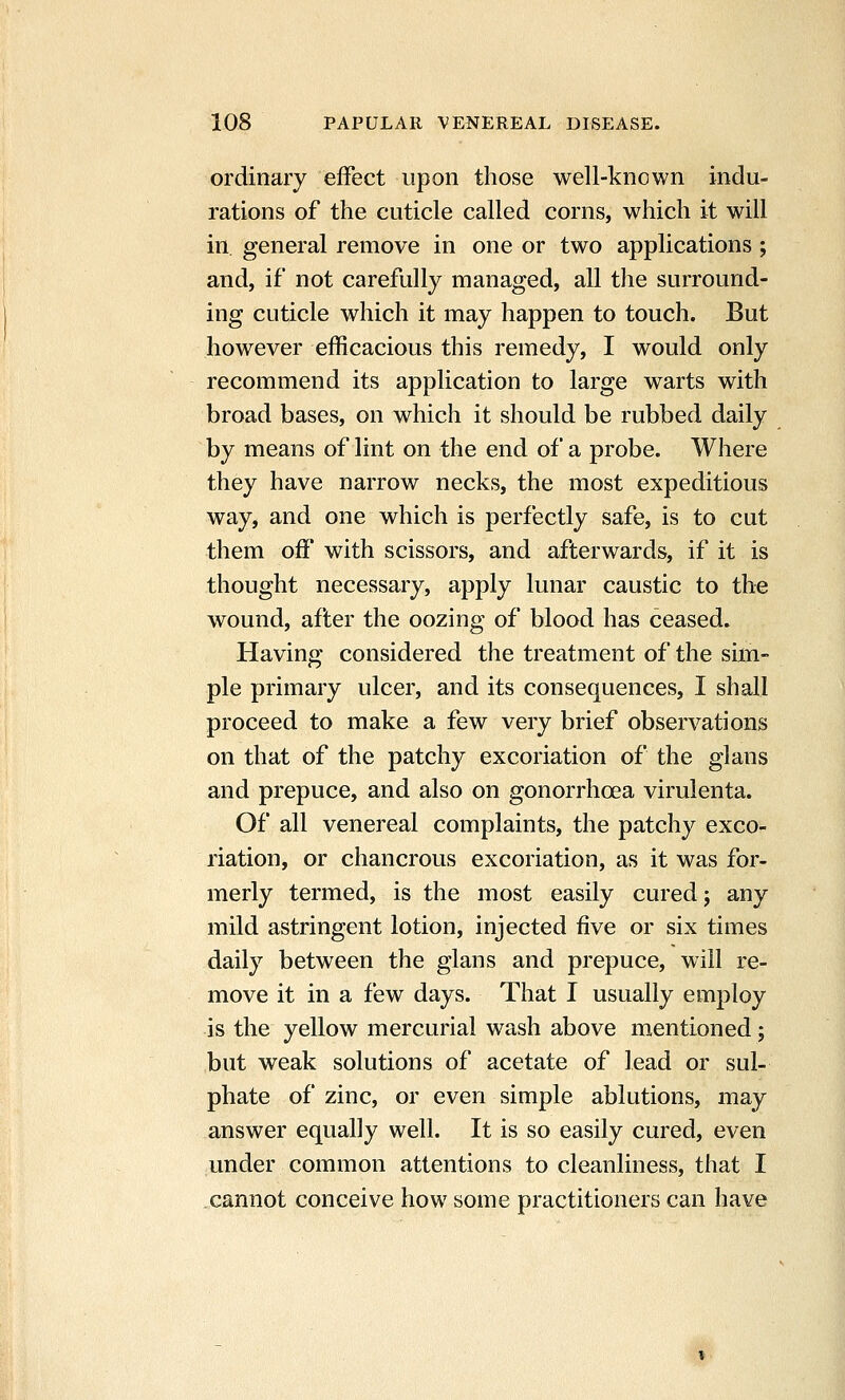 ordinary effect upon those well-known indu- rations of the cuticle called corns, which it will in general remove in one or two applications; and, if not carefully managed, all the surround- ing cuticle which it may happen to touch. But however efficacious this remedy, I would only recommend its application to large warts with broad bases, on which it should be rubbed daily by means of lint on the end of a probe. Where they have narrow necks, the most expeditious way, and one which is perfectly safe, is to cut them off with scissors, and afterwards, if it is thought necessary, apply lunar caustic to the wound, after the oozing of blood has ceased. Having considered the treatment of the sim- ple primary ulcer, and its consequences, I shall proceed to make a few very brief observations on that of the patchy excoriation of the glans and prepuce, and also on gonorrhoea virulenta. Of all venereal complaints, the patchy exco- riation, or chancrous excoriation, as it was for- merly termed, is the most easily cured j any mild astringent lotion, injected five or six times daily between the glans and prepuce, will re- move it in a few days. That I usually employ is the yellow mercurial wash above mentioned; but weak solutions of acetate of lead or sul- phate of zinc, or even simple ablutions, may answer equally well. It is so easily cured, even under common attentions to cleanliness, that I cannot conceive how some practitioners can have