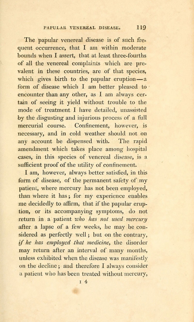 The papular venereal disease is of such fre- quent occurrence, that I am within moderate bounds when I assert, that at least three-fourths of all the venereal complaints which are pre- valent in these countries, are of that species, which gives birth to the papular eruption—a form of disease which I am better pleased to encounter than any other, as I am always cer- tain of seeing it yield without trouble to the mode of treatment I have detailed, unassisted by the disgusting and injurious process of a full mercurial course. Confinement, however, is necessary, and in cold weather should not on any account be dispensed with. The rapid amendment which takes place among hospital cases, in this species of venereal disease, is a sufficient proof of the utility of confinement. I am, however, always better satisfied, in this form of disease, of the permanent safety of my patient, where mercury has not been employed, than where it has; for my experience enables me decidedly to affirm, that if the papular erup- tion, or its accompanying symptoms, do not return in a patient who has not used mercury after a lapse of a few weeks, he may be con- sidered as perfectly well; but on the contrary, ^ he has employed that ynedicine, the disorder may return after an interval of many months, unless exhibited when the disease was manifestly on the decline j and therefore I always consider a patient who has been treated without mercury,