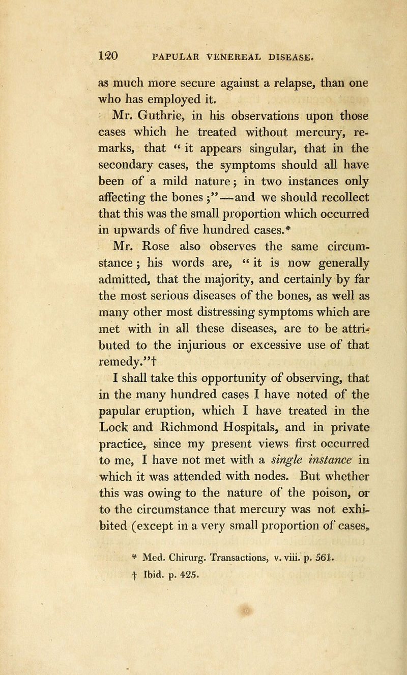 as much more secure against a relapse, than one who has employed it. Mr. Guthrie, in his observations upon those cases which he treated without mercury, re- marks, that  it appears singular, that in the secondary cases, the symptoms should all have been of a mild nature; in two instances only affecting the bones ;—and we should recollect that this was the small proportion which occurred in upwards of five hundred cases.* Mr. Rose also observes the same circum- stance ; his words are, it is now generally admitted, that the majority, and certainly by far the most serious diseases of the bones, as well as many other most distressing symptoms which are met with in all these diseases, are to be attri- buted to the injurious or excessive use of that remedy.'^t I shall take this opportunity of observing, that in the many hundred cases I have noted of the papular eruption, which I have treated in the Lock and Richmond Hospitals, and in private practice, since my present views first occurred to me, I have not met with a single instance in which it was attended with nodes. But whether this was owing to the nature of the poison, or to the circumstance that mercury was not exhi- bited (except in a very small proportion of cases, * Med. Chirurg. Transactions, v. viii. p. 561. f Ibid. p. 425.