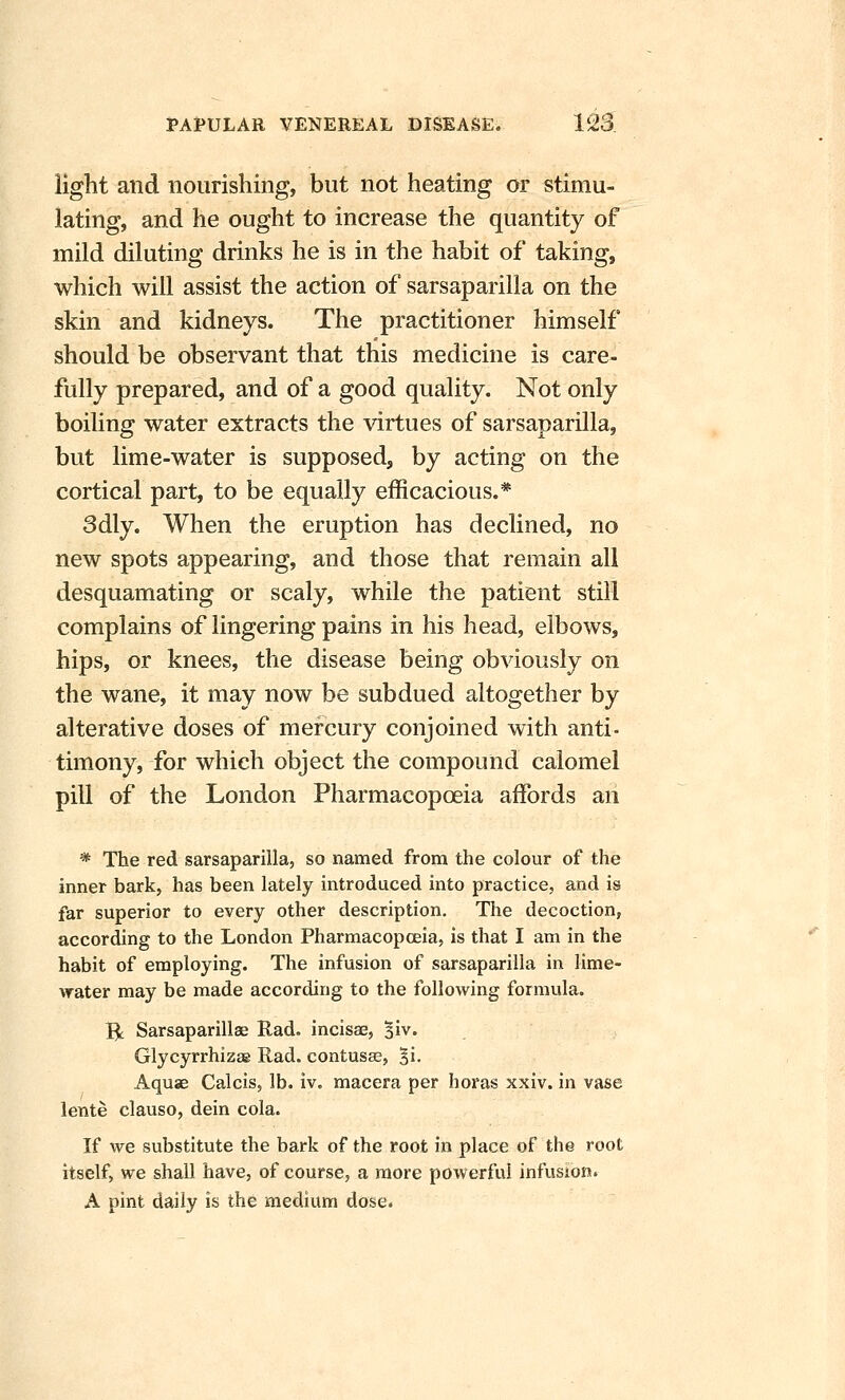 light and nourishing, but not heating or stimu- lating, and he ought to increase the quantity of mild diluting drinks he is in the habit of taking, which will assist the action of sarsaparilla on the skin and kidneys. The practitioner himself should be observant that this medicine is care- fully prepared, and of a good quality. Not only boiling water extracts the virtues of sarsaparilla, but lime-water is supposed, by acting on the cortical part, to be equally efficacious.* 3dly. When the eruption has declined, no new spots appearing, and those that remain all desquamating or scaly, while the patient still complains of lingering pains in his head, elbows, hips, or knees, the disease being obviously on the wane, it may now be subdued altogether by alterative doses of mercury conjoined with anti- timony, for which object the compound calomel pill of the London Pharmacopoeia affords an * The red sarsaparilla, so named from the colour of the inner bark, has been lately introduced into practice, and is far superior to every other description. The decoction, according to the London Pharmacopoeia, is that I am in the habit of employing. The infusion of sarsaparilla in lime- water may be made according to the following formula. 5t Sarsaparillae Had. incisae, ^iv. Glycyrrhizse Rad. contusse, ^i. Aquae Calcis, lb. iv. macera per horas xxiv. in vase lente clauso, dein cola. If we substitute the bark of the root in place of the root itself, we shall have, of course, a more powerful infusion. A pint daily is the medium dose.