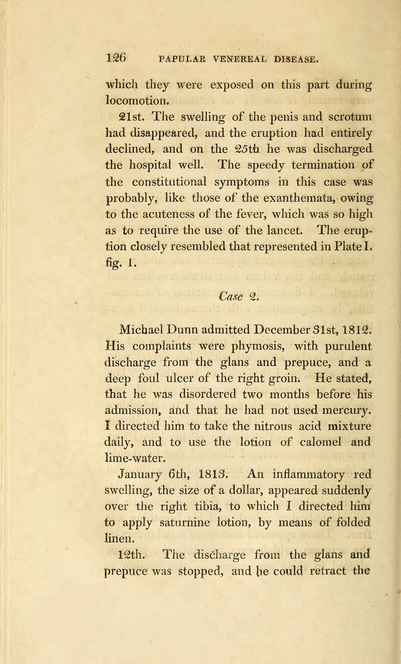 which they were exposed on this part during locomotion. 21st. The swelHng of the penis and scrotum had disappeared, and the eruption had entirely declined, and on the 25th he was discharged the hospital well. The speedy termination of the constitutional symptoms in this case was probably, like those of the exanthemata, owing to the acuteness of the fever, which was so high as to require the use of the lancet. The erup- tion closely resembled that represented in Plate I. fig. 1. ■ Case S. Michael Dunn admitted December 31st, 181^* His complaints were phymosis, with purulent discharge from the glans and prepuce, and a deep foul ulcer of the right groin. He stated, that he was disordered two months before his admission, and that he had not used mercury. I directed him to take the nitrous acid mixture daily, and to use the lotion of calomel and lime-water, January 6 th, 1813. An inflammatory red swelling, the size of a dollar, appeared suddenly over the right tibia, to which I directed him to apply saturnine lotion, by means of folded linen. 12th. The discharge from the glans and prepuce was stopped, and be could retract the