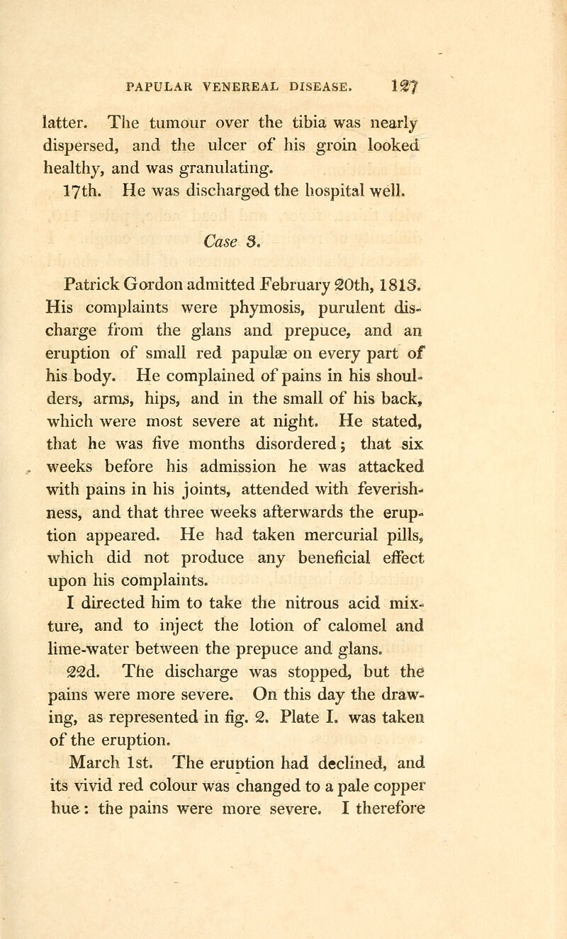 latter. The tumour over the tibia was nearly dispersed, and the ulcer of his groin looked healthy, and was granulating. 17th. He was discharged the hospital well. Case 3. Patrick Gordon admitted February 20th, 1813. His complaints were phymosis, purulent dis- charge from the glans and prepuce, and an eruption of small red papulae on every part of his body. He complained of pains in his shoul- ders, arms, hips, and in the small of his back, which were most severe at night. He stated, that he was five months disordered; that six weeks before his admission he was attacked with pains in his joints, attended with ieverish- ness, and that three weeks afterwards the erup- tion appeared. He had taken mercurial pillsj which did not produce any beneficial effect upon his complaints. I directed him to take the nitrous acid mix- ture, and to inject the lotion of calomel and lime-water between the prepuce and glans. 22d. The discharge was stopped, but the pains were more severe. On this day the draw- ing, as represented in fig. 2. Plate I. was taken of the eruption, March 1st. The eruntion had declined, and its vivid red colour was changed to a pale copper hue: the pains were more severe. I therefore