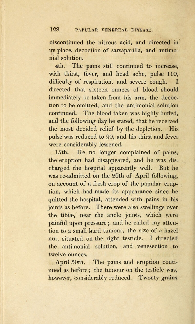 discontinued the nitrous acid, and directed in its place, decoction of sarsaparilla, and antimo- nial solution. 4th. The pains still continued to increase, with thirst, fever, and head ache, pulse 110, difficulty of respiration, and severe cough. I directed that sixteen ounces of blood should immediately be taken from his arm, the decoc- tion to be omitted, and the antimonial solution continued. The blood taken was highly buffed, and the following day he stated, that he received the most decided relief by the depletion. His pulse was reduced to 90, and his thirst and fever were considerably lessened. 15th. He no longer complained of pains, the eruption had disappeared, and he was dis- charged the hospital apparently well. But he was re-admitted on the 26th of April following, on account of a fresh crop of the papular erup- tion, which had made its appearance since he quitted the hospital, attended with pains in his joints as before. There were also swellings over the tibia?, near the ancle joints, which were painful upon pressure; and he called my atten- tion to a small hard tumour, the size of a hazel nut, situated on the right testicle. I directed the antimonial solution, and venesection to twelve ounces. April 30th, The pains and eruption conti- nued as before; the tumour on the testicle was, however, considerably reduced. Twenty grains