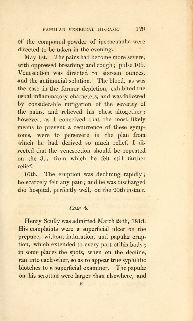 of the compound powder of ipecacuanha were directed to be taken in the evening. May 1st. The pains had become more severe, with oppressed breathing and cough; pulse 106. Venesection was directed to sixteen ounces, and the antimonial solution. The blood, as was the case in the former depletion, exhibited the lisual inflammatory characters, and was followed by considerable mitigation of the severity of the pains, and relieved his chest altogether; however, as I conceived that the most likely means to prevent a recurrence of these symp- toms, were to persevere in the plan from which he had derived so much relief, I di- rected that the venesection should be repeated on the 3d, from which he felt still farther relief. 10th. The eruption' was declining rapidly ; he scarcely felt any pain; and he was discharged the hospital, perfectly well, on the 20th instant. Case 4. Henry Scully was admitted March 24th, 1813. His complaints were a superficial ulcer on the prepuce, without induration, and papular erup- tion, which extended to every part of his body; in some places the spots, when on the decline, ran into each other, so as to appear true syphilitic blotches to a superficial examiner. The papulae on his scrotum were larger than elsewhere, and K