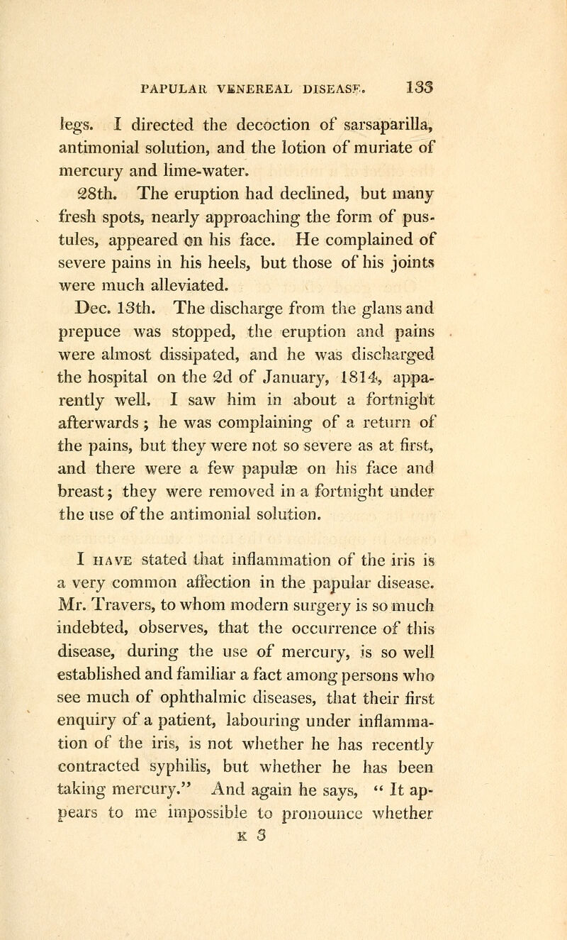 legs. I directed the decoction of sarsaparilla, antimonial solution, and the lotion of muriate of mercury and lime-water. 28th. The eruption had declined, but many fresh spots, nearly approaching the form of pus- tules, appeared on his face. He complained of severe pains in his heels, but those of his joints were much alleviated. Dec. 18th. The discharge from the glans and prepuce was stopped, the eruption and pains were almost dissipated, and he was discharged the hospital on the 2d of January, 1814, appa- rently well, I saw him in about a fortnight afterwards; he was complaining of a return of the pains, but they were not so severe as at first, and tliere were a few papulae on his face and breast; they were removed in a fortnight under the use of the antimonial solution. I HAVE stated that inflammation of the iris is a very common afiection in the papular disease. Mr. Travers, to whom modern surgery is so much indebted, observes, that the occurrence of this disease, during the use of mercury, is so well established and familiar a fact among persons who see much of ophthalmic diseases, that their first enquiry of a patient, labouring under inflamma- tion of the iris, is not wliether he has recently contracted syphilis, but whether he has been taking mercury. And again he says,  It ap- pears to me impossible to pronounce whether K S