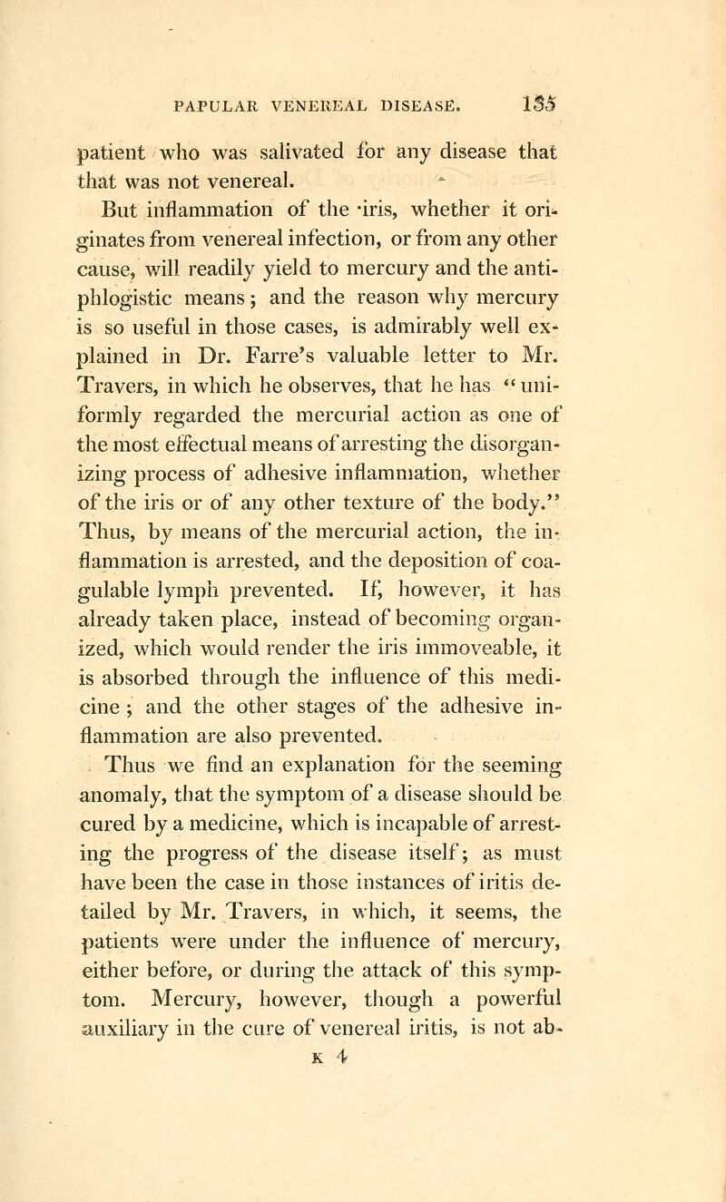 patient who was salivated tot any disease tliat that was not venereal. But inflammation of the -iris, whether it ori* ginates from venereal infection, or from any other cause, will readily yield to mercury and the anti- phlogistic means; and the reason why mercury is so useful in those cases, is admirably well ex- plained in Dr. Farre's valuable letter to Mr. Travers, in which he observes, that he has  uni- formly regarded the mercurial action as one of the most eifectual means of arresting the disorgan- izing process of adhesive inflammation, v^hether of the iris or of any other texture of the body.'* Thus, by means of the mercurial action, the in- flammation is arrested, and the deposition of coa- gulable lymph prevented. Ifj however, it has already taken place, instead of becoming organ- ized, which would render the iris immoveable, it is absorbed through the influence of this medi- cine ; and the other stages of the adhesive in- flammation are also prevented. Thus we find an explanation for the seeming anomaly, tliat the symptom of a disease should be cured by a medicine, which is incapable of arrest- ing the progress of the disease itself; as must have been the case in those instances of iritis de- tailed by Mr. Travers, in which, it seems, the patients were under the influence of mercury, either before, or during the attack of this symp- tom. Mercury, however, though a powerful auxiliary in the cure of venereal iritis, is not ab- K 4