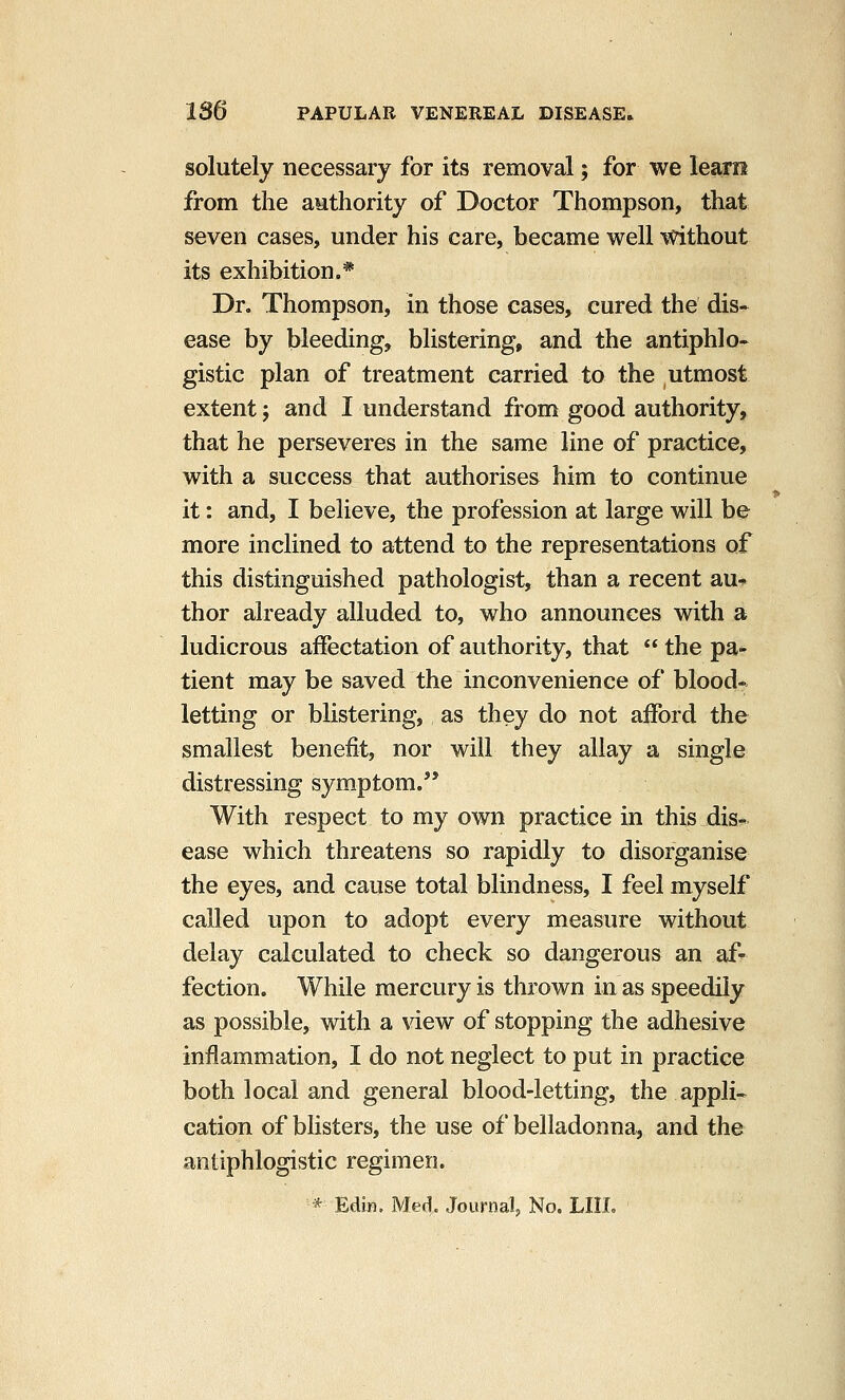 solutely necessary for its removal; for we leam from the authority of Doctor Thompson, that seven cases, under his care, became well without its exhibition.* Dr. Thompson, in those cases, cured the dis- ease by bleeding, blistering, and the antiphlo- gistic plan of treatment carried to the utmost extent j and I understand from good authority, that he perseveres in the same line of practice, with a success that authorises him to continue it: and, I believe, the profession at large will be more inclined to attend to the representations of this distinguished pathologist, than a recent au-» thor already alluded to, who announces with a ludicrous affectation of authority, that  the pa- tient may be saved the inconvenience of blood- letting or blistering, as they do not afford the smallest benefit, nor will they allay a single distressing symptom. With respect to my own practice in this dis- ease which threatens so rapidly to disorganise the eyes, and cause total blindness, I feel myself called upon to adopt every measure without delay calculated to check so dangerous an af- fection. While mercury is thrown in as speedily as possible, with a view of stopping the adhesive inflammation, I do not neglect to put in practice both local and general blood-letting, the appli- cation of blisters, the use of belladonna, and the antiphlogistic regimen. * Edijfi. Med,. Journal^ No. LIIL