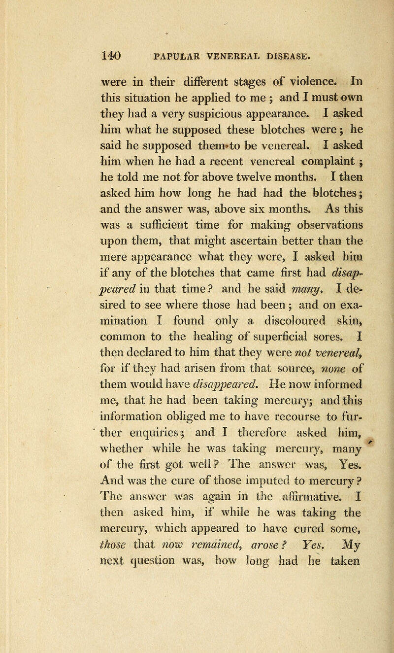 were in their different stages of violence. In this situation he applied to me ; and I must own they had a very suspicious appearance. I asked him what he supposed these blotches were; he said he supposed them*to be venereal. I asked him when he had a recent venereal complaint ; he told me not for above twelve months. I then asked him how long he had had the blotches; and the answer was, above six months. As this was a sufficient time for making observations upon them, that might ascertain better than the mere appearance what they were, I asked him if any of the blotches that came first had disap- peared in that time ? and he said many, I de- sired to see where those had been ; and on exa- mination I found only a discoloured skin, common to the healing of superficial sores. I then declared to him that they were not venerealf for if thsy had arisen from that source, 7ione of them would have disappeared. He now informed me, that he had been taking mercury; and this information obliged me to have recourse to fur- ther enquiries; and I therefore asked him, whether while he was taking mercury, many of the first got well ? The answer was. Yes* And was the cure of those imputed to mercury ? The answer was again in the affirmative. I then asked him, if while he was taking the mercury, which appeared to have cured some, those that now remained^ arose ? Yes. My next question was, how long had he taken