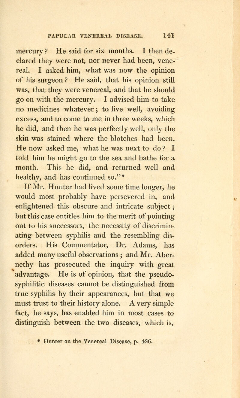 mercury ? He said for six months. I then de- clared they were not, nor never had been, vene- real. I asked him, what was now the opinion of his surgeon ? He said, that his opinion still was, that they were venereal, and that he should go on with the mercury. I advised him to take no medicines whatever; to live well, avoiding excess, and to come to me in three weeks, which he did, and then he was perfectly well, only the skin was stained where the blotches had been. He now asked me, what he was next to do ? I told him he might go to the sea and bathe for a month. This he did, and returned well and healthy, and has continued so.* If Mr. Hunter had lived some time longer, he would most probably have persevered in, and enlightened this obscure and intricate subject 5 but this case entitles him to the merit of pointing out to his successors, the necessity of discrimin- ating between syphilis and the resembling dis- orders. His Commentator, Dr. Adams, has added many useful observations ; and Mr. Aber- nethy has prosecuted the inquiry with great advantage. He is of opinion, that the pseudo- syphilitic diseases cannot be distinguished from true syphilis by their appearances, but that we must trust to their history alone. A very simple fact, he says, has enabled him in most cases to distinguish between the two diseases, which is, * Hunter on the Venereal Disease, p. 436.