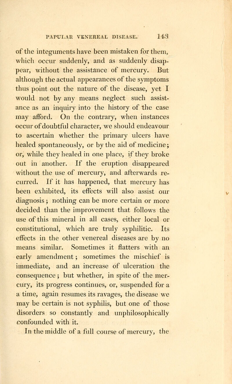 of the integuments have been mistaken for them, which occur suddenly, and as suddenly disap- pear, without the assistance of mercury. But although the actual appearances of the symptoms thus point out the nature of the disease, yet I would not by any means neglect such assist- ance as an inquiry into the history of the case may afford. On the contrary, when instances occur of doubtful character, we should endeavour to ascertain whether the primary ulcers have healed spontaneously, or by the aid of medicine; or, while they healed in one place, if they broke out in another. If the eruption disappeared without the use of mercury, and afterwards re- curred. If it has happened, that mercury has been exhibited, its effects will also assist our diagnosis ; nothing can be more certain or more decided than the improvement that follows the use of this mineral in all cases, either local or constitutional, which are truly syphilitic. Its effects in the other venereal diseases are by no means similar. Sometimes it flatters with an early amendment; sometimes the mischief is immediate, and an increase of ulceration the consequence; but whether, in spite of the mer- cury, its progress continues, or, suspended for a a time, again resumes its ravages, the disease we may be certain is not syphilis, but one of those disorders so constantly and unphilosophically confounded with it. In the middle of a full course of mercury, the