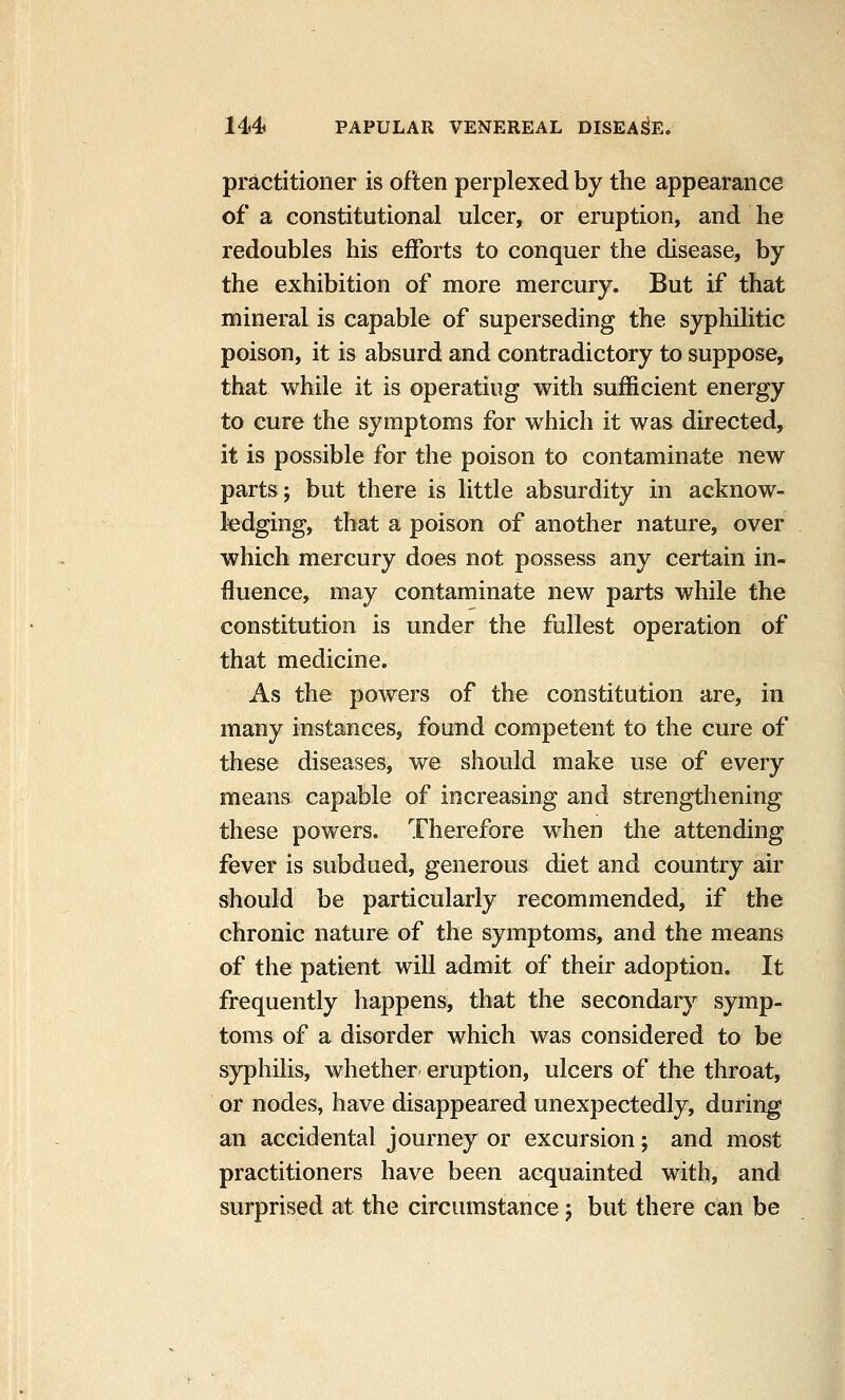 practitioner is often perplexed by the appearance of a constitutional ulcer, or eruption, and he redoubles his efforts to conquer the disease, by the exhibition of more mercury. But if that mineral is capable of superseding the syphilitic poison, it is absurd and contradictory to suppose, that while it is operating with sufficient energy to cure the symptoms for which it was directed, it is possible for the poison to contaminate new parts; but there is little absurdity in acknow- ledging, that a poison of another nature, over which mercury does not possess any certain in- fluence, may contaminate new parts while the constitution is under the fullest operation of that medicine. As the powers of the constitution are, in many instances, found competent to the cure of these diseases, we should make use of every means capable of increasing and strengthening these powers. Therefore when the attending fever is subdued, generous diet and country air should be particularly recommended, if the chronic nature of the symptoms, and the means of the patient will admit of their adoption. It frequently happens, that the secondary symp- toms of a disorder which was considered to be syphilis, whether eruption, ulcers of the throat, or nodes, have disappeared unexpectedly, during an accidental journey or excursion; and most practitioners have been acquainted with, and surprised at the circumstance j but there can be