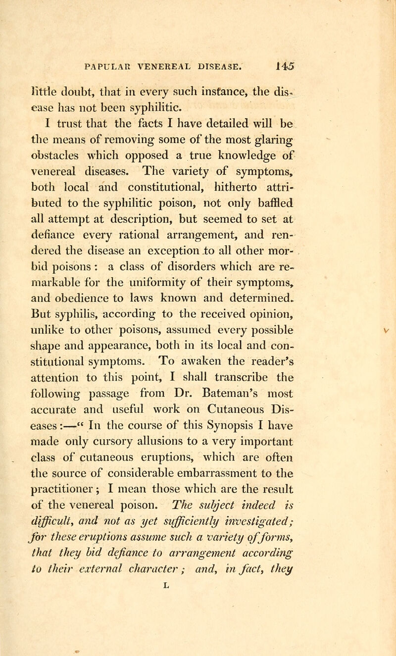 littie doubt, that in every such instance, the dis- ease has not been syphiKtic. I trust that the facts I have detailed will be the means of removing some of the most glaring obstacles which opposed a true knowledge of venereal diseases. The variety of symptoms, both local and constitutional, hitherto attri- buted to the syphilitic poison, not only baffled all attempt at description, but seemed to set at defiance every rational arrangement, and ren- dered the disease an exception .to all other mor- bid poisons : a class of disorders which are re- markable for the uniformity of their symptoms, and obedience to laws known and determined. But syphilis, according to the received opinion, unlike to other poisons, assumed every possible shape and appearance, both in its local and con- stitutional symptoms. To awaken the reader's attention to this point, I shall transcribe the following passage from Dr. Bateman's most accurate and useful work on Cutaneous Dis- eases :— In the course of this Synopsis I have made only cursory allusions to a very important class of cutaneous eruptions, which are often the source of considerable embarrassment to the practitioner; I mean those which are the result of the venereal poison. The subject indeed is difficulty and not as yet sufficiently investigated; for these erwptions assume such a variety offorms^ that they hid defiance to arrangement according to their external character; andy ui fact, they L