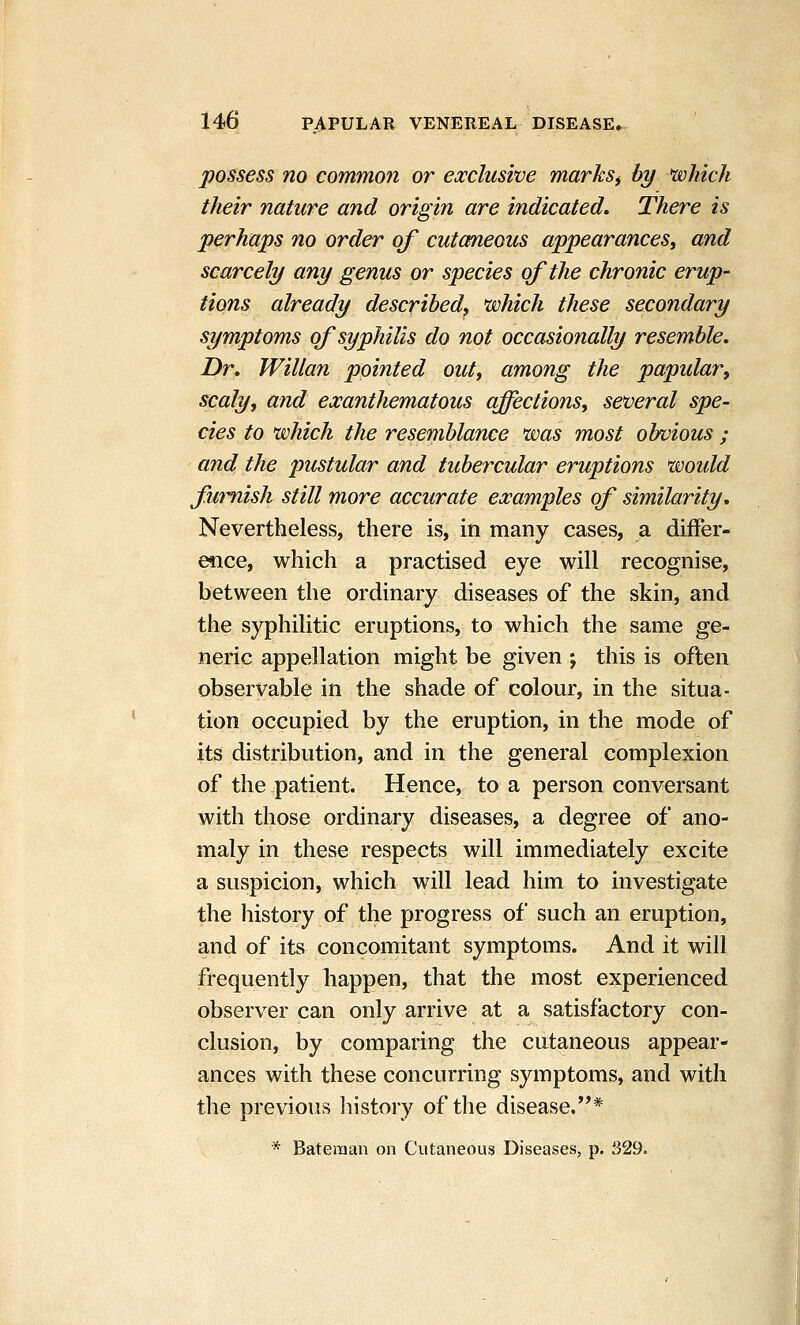 possess no common or exclusive marksi by which their nature and origin are indicated. There is perhaps no order of cutcmeous appearances, and scarcely any genus or species of the chronic erup- tions already described, which these secondary symptoms of syphilis do not occasionally resemble, Dr, Willan pointed out, among the papular, scaly, and exanthematous affections, several spe- cies to which the resemblance was most obvious ; and the pustular and tubercular eruptions would furnish still more accurate examples of similarity. Nevertheless, there is, in many cases, a differ- ence, which a practised eye will recognise, between the ordinary diseases of the skin, and the syphilitic eruptions, to which the same ge- neric appellation might be given ; this is often observable in the shade of colour, in the situa- tion occupied by the eruption, in the mode of its distribution, and in the general complexion of the patient. Hence, to a person conversant with those ordinary diseases, a degree of ano- maly in these respects will immediately excite a suspicion, which will lead him to investigate the history of the progress of such an eruption, and of its concomitant symptoms. And it will frequently happen, that the most experienced observer can only arrive at a satisfactory con- clusion, by comparing the cutaneous appear- ances with these concurring symptoms, and with the previous history of the disease.* * Bateman on Cutaneous Diseases, p. 329.