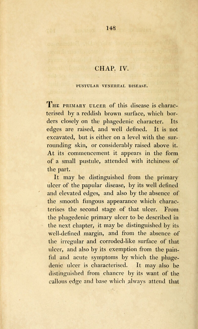 CHAP. IV. PUSTULAR VENEREAL DISEASE. 1 HE PRIMARY ULCER of this disease is charac- terised by a reddish brown surface, which bor- ders closely on the phagedenic character. Its edges are raised, and well defined. It is not excavated, but is either on a level with the sur- rounding skin, or considerably raised above it. At its commencement it appears in the form of a small pustule, attended with itchiness of the part. It may be distinguished from the primary ulcer of the papular disease, by its well defined and elevated edges, and also by the absence of the smooth fungous appearance which charac- terises the second stage of that ulcer. From the phagedenic primary ulcer to be described in the next chapter, it may be distinguished by its well-defined margin, and from the absence of the irregular and corroded-like surface of that ulcer, and also by its exemption from the pain- ful and acute symptoms by which the phage- denic ulcer is characterised. It may also be distinguished from chancre by its want of the callous edge and base which always attend that