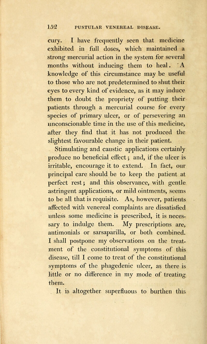 cury. I have frequently seen that medicine exhibited in full doses, which maintained a strong mercurial action in the system for several months without inducing them to heal. ' A knowledge of this circumstance may be useful to those who are not predetermined to shut their eyes to every kind of evidence, as it may induce them to doubt the propriety of putting their patients through a mercurial course for every species of primary ulcer, or of persevering an unconscionable time in the use of this medicine, after they find that it has not produced the slightest favourable change in their patient. Stimulating and caustic applications certainly produce no beneficial effect; and, if the ulcer is irritable, encourage it to extend. In fact, our principal care should be to keep the patient at perfect rest; and this observance, with gentle astringent applications, or mild ointments, seems to be all that is requisite. As, however, patients affected with venereal complaints are dissatisfied unless some medicine is prescribed, it is neces- sary to indulge them. My prescriptions are, antimonials or sarsaparilla, or both combined. I shall postpone my observations on the treat- ment of the constitutional symptoms of this disease, till I come to treat of the constitutional symptoms of the phagedenic ulcer, as there is little or no difference in my mode of treating them. , It is altogether superfluous to burthen this