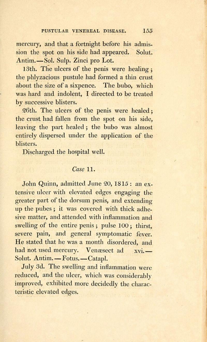 mercury, and that a fortnight before his admis- sion the spot on his side had appeared. Solut, Antim.—Sol. Snip. Zinci pro Lot. 13th. The ulcers of the penis were healing; the phlyzacious pustule had formed a thin crust about the size of a sixpence. The bubo, which was hard and indolent, I directed to be treated by successive blisters. 26th. The ulcers of the penis were healed; the crust had fallen from the spot on his side, leaving the part healed j the bubo was almost entirely dispersed under the application of the blisters. Discharged the hospital well. Case 11. John Quinn, admitted June 20, 1815: an ex- tensive ulcer with elevated edges engaging the greater part of the dorsum penis, and extending up the pubes ; it was covered with thick adhe- sive matter, and attended with inflammation and swelling of the entire penis ; pulse 100 j thirst, severe pain, and general symptomatic fever. He stated that he was a month disordered, and had not used mercury. Vengesect ad xvi. Solut. Antim.—Fotus.—Catapl. July 3d. The swelling and inflammation were reduced, and the ulcer, which was considerably improved, exhibited more decidedly the charac- teristic elevated edges.