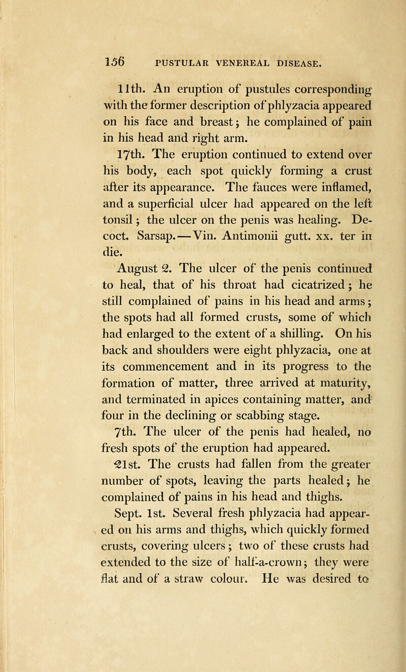 11th. An eruption of pustules corresponding with the former description of phlyzacia appeared on his face and breast j he complained of pain in his head and right arm. 17th. The eruption continued to extend over his body, each spot quickly forming a crust after its appearance. The fauces were inflamed, and a superficial ulcer had appeared on the left tonsil; the ulcer on the penis was healing. De- coct. Sarsap.—Vin. Antimonii gutt. xx. ter in die. August 2. The ulcer of the penis continued to heal, that of his throat had cicatrized; he still complained of pains in his head and arms; the spots had all formed crusts, some of which had enlarged to the extent of a shilling. On his back and shoulders were eight phlyzacia, one at its commencement and in its progress to the formation of matter, three arrived at maturity, and terminated in apices containing matter, and four in the declining or scabbing stage. 7th. The ulcer of the penis had healed, no fresh spots of the eruption had appeared. ^Ist. The crusts had fallen from the greater number of spots, leaving the parts healed j he complained of pains in his head and thighs. Sept. 1st. Several fresh phlyzacia had appear- ed on his arms and thighs, which quickly formed crusts, covering ulcers; two of these crusts had extended to the size of hall-a-crown; they were flat and of a straw colour. He was desired to