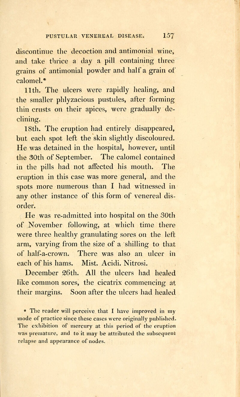 discontinue the decoction and antimonial wine, and take thrice a day a pill containing three grains of antimonial powder and half a grain of calomel.* 11th. The ulcers were rapidly healing, and the smaller phlyzacious pustules, after forming thin crusts on their apices, were gradually de- clining. 18th. The eruption had entirely disappeared, but each spot left the skin slightly discoloured. He was detained in the hospital, however, until the 30th of September. The calomel contained in the pills had not affected his mouth. The eruption in this case was more general, and the spots more numerous than I had witnessed in any other instance of this form of venereal dis- order. He was re-admitted into hospital on the 30th of November following, at which time there were three healthy granulating sores on the left arm, varying from the size of a shilling to that of half-a-crown. There was also an ulcer in each of his hams. Mist. Acidi. Nitrosi. December 26th. All the ulcers had healed like common sores, the cicatrix commencing at their margins. Soon after the ulcers had healed * The reader will perceive that I have improved in my mode of practice since these cases were originally published. The exhibition of mercury at this period of the eruption was premature, and to it may be attributed the subsequent relapse and appearance of nodes.