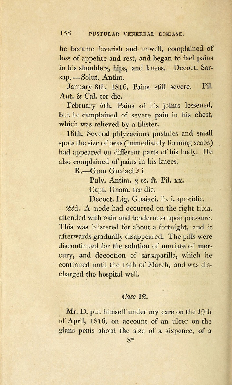 he became feverish and unwell, complained of loss of appetite and rest, and began to feel pains in his shoulders, hips, and knees. Decoct. Sar- sap.—Solut. Antim. January 8th, 1816. Pains still severe. Pil. Ant. & Cal. ter die. February 5th. Pains of his joints lessened, but he camplained of severe pain in his chest, which was relieved by a blister. I6th. Several phlyzacious pustules and small spots the size of peas (immediately forming scabs) had appeared on different parts of his body. He also complained of pains in his knees. R.—Gum Guaiaci,3'i Pulv. Antim. 5 ss. ft. Pil. xx. Capt. Unam. ter die. Decoct. Lig. Guaiaci. lb. i. quotidie. 22d. A node had occurred on the right tibia, attended with pain and tenderness upon pressure. This was blistered for about a fortnight, and it afterwards gradually disappeared. The pills were discontinued for the solution of muriate of mer- cury, and decoction of sarsaparilla, which he continued until the 14th of March, and was dis- charged the hospital well. Case 12. Mr. D. put himself under my care on the 19th of April, 1816, on account of an ulcer on the glans penis about the size of a sixpence, of a 8*