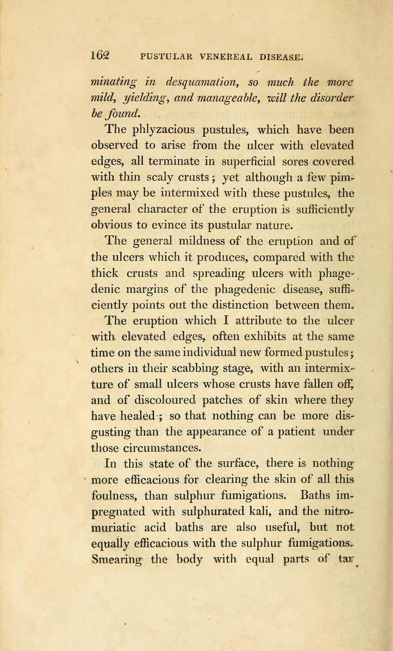 minating in desqumnation, so much the more mild, yielding, and manageable, mil the disorder be found. The phlyzacious pustules, which have been observed to arise from the ulcer with elevated edges, all terminate in superficial sores covered with thin scaly crusts; yet although a few pim^ pies may be intermixed with these pustules, the general character of the eruption is sufficiently obvious to evince its pustular nature. The general mildness of the eruption and of the ulcers which it produces, compared with the thick crusts and spreading ulcers with phage-, denic margins of the phagedenic disease, suffi- ciently points out the distinction between them. The eruption which I attribute to the ulcer with elevated edges, often exhibits at the same time on the same individual new formed pustules; others in their scabbing stage, with an intermix- ture of small ulcers whose crusts have fallen off, and of discoloured patches of skin where they have healed ; so that nothing can be more dis- gusting than the appearance of a patient under those circumstances. In this state of the surface, there is nothing more efficacious for clearing the skin of all this foulness, than sulphur fumigations. Baths im- pregnated with sulphurated kali, and the nitro- muriatic acid baths are also useful, but not equally efficacious with the sulphur fumigationsi^ ^Smea^ing the body with equal parts of taie