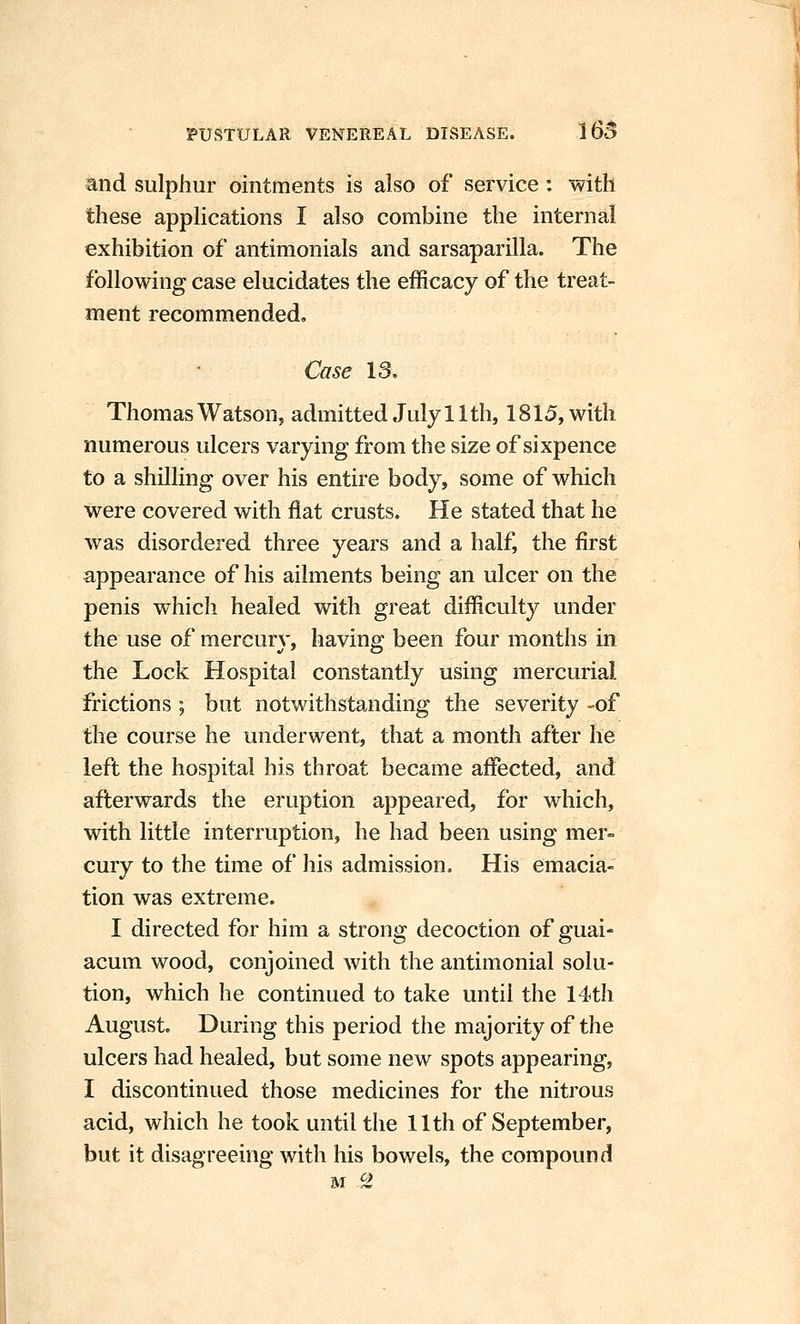 and sulphur ointments is also of service : with these applications I also combine the internal exhibition of antimonials and sarsaparilla. The following case elucidates the efficacy of the treat- ment recommended. Case 13. Thomas Watson, admitted July 11th, 1815, with numerous ulcers varying from the size of sixpence to a shilling over his entire body, some of which were covered with flat crusts. He stated that he was disordered three years and a half, the first appearance of his ailments being an ulcer on the penis which healed with great difficulty under the use of mercury, having been four months in the Lock Hospital constantly using mercurial frictions ; but notwithstanding the severity -of the course he underwent, that a month after he left the hospital his throat became affected, and afterwards the eruption appeared, for which, with little interruption, he had been using mer- cury to the time of his admission. His emacia- tion was extreme. I directed for him a strong decoction of guai- acum wood, conjoined with the antimonial solu- tion, which he continued to take until the 14th August. During this period the majority of the ulcers had healed, but some new spots appearing, I discontinued those medicines for the nitrous acid, which he took until the 11th of September, but it disagreeing with his bowels, the compound cy