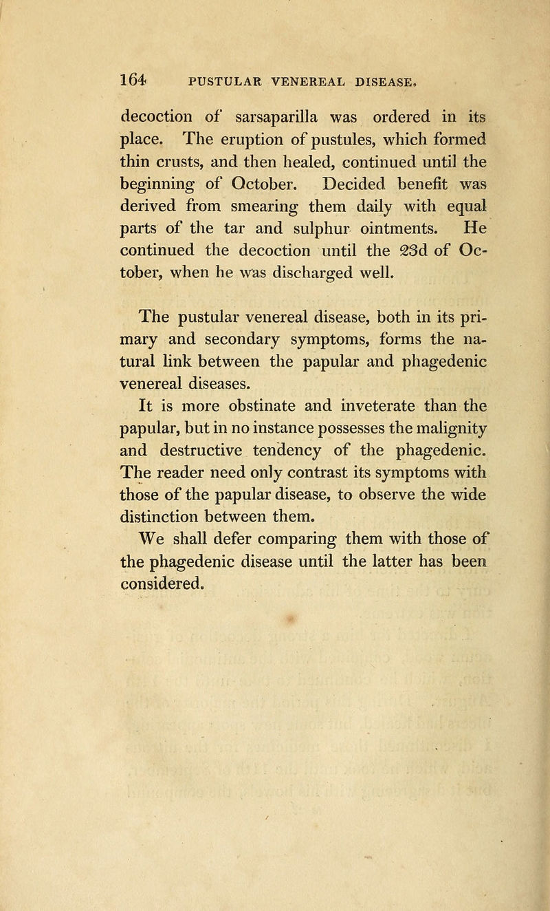 decoction of sarsaparilla was ordered in its place. The eruption of pustules, which formed thin crusts, and then healed, continued until the beginning of October. Decided benefit was derived from smearing them daily with equal parts of the tar and sulphur ointments. He continued the decoction until the 23d of Oc- tober, when he was discharged well. The pustular venereal disease, both in its pri- mary and secondary symptoms, forms the na- tural link between the papular and phagedenic venereal diseases. It is more obstinate and inveterate than the papular, but in no instance possesses the malignity and destructive tendency of the phagedenic. The reader need only contrast its symptoms with those of the papular disease, to observe the wide distinction between them. We shall defer comparing them with those of the phagedenic disease until the latter has been considered.